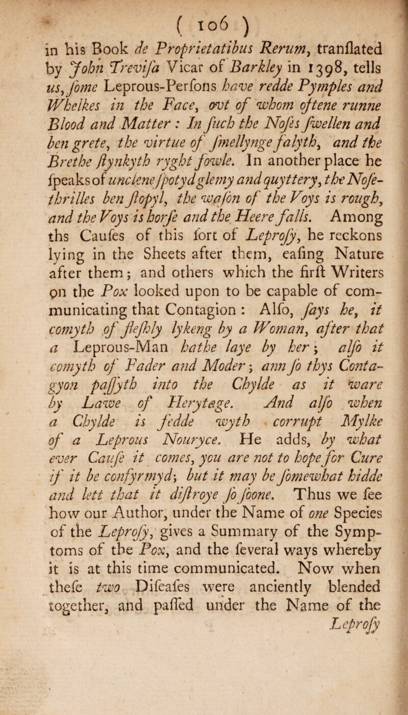 in bis Book de Proprietatibus Rerum, tranflated by John frevija Vicar of Barkley in 1398, tells us, fame Leprous-Perfons have redde Pytriples and Wkelkes in the Face, ovt of whom ojtene runne Blood and Matter : In fuch the Nofes fwellen and bengrete, the virtue of Jmellynge falyth, and the Brethe ftynkyth ryght fowle. In another place he fpeaks of unclenefpotydglemy and quyttery, theNofe- thrilles ben flopyl, the wqfon of the Voys is rough, and the Voys is horfe and the Heere falls. Among ths Caufes of this fort of Leprojy, he reckons lying in the Sheets after them, eafing Nature after them; and others which the fir ft Writers on the Pox looked upon to be capable of com¬ municating that Contagion : Alfo, fays he, it comyth pf fiefhly lykeng by a Woman, after that a Leprous-Man bathe laye by her; alfo it comyth of Fader and Moder; ann fo thys Conta- gyon pafyth into the Chylde as it ware by Lawe of Flerytage. And alfo when a Chylde is fedde wyth corrupt My Ike of a Leprous Nouryce. He adds, by what ever Caufe it comes, you are not to hope for Cure if it be confyrmyd\ but it may be J'omewhat hidde and lett that it difroye Jo jbone. Thus we fee how our Author, under the Name of one Species of the Leprojy, gives a Summary of the Symp¬ toms of the Pox, and the feveral ways whereby it is at this time communicated. Now when thefe two Difeafes were anciently blended together, and pafted under the Name of the Leprojy