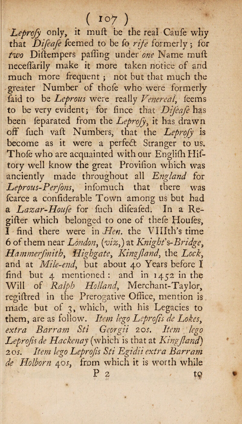 Leprofy only, it muft be the real Caufe why that Difeafe feemed to be fo rife formerly ; for two Diftempers paffing under one Name muft neceffarily make it more taken notice of and much more frequent; not but that much the greater Number of thofe who were formerly faid to be Leprous were really Ve?iereai, feems to be very evident; for fince that Difeafe has been feparated from the Leprofy, it has drawn off fuch vaft Numbers, that the Leprofy is become as it were a perfect Stranger to us. Thofe who are acquainted with our Englifh Hif- tory well know the great Provifion which was anciently made throughout all England for Leprous-P erfons, infomuch that there was fcarce a confiderable Town among us but had a Lazar-Houfe for fuch difeafed. In a Re- gifter which belonged to one of thefe Houfes, 1 find there were in Men. the Vlllth’s time 6 of them near London, (viz,) at Knighf $-Bridge, Hammerfmith, High gate, Kim fund, the. Lock, and at Mile-end, but about 40 Years before I find but 4 mentioned : and in 1452 in the Will of Ralph Holland, Merchant-Taylor, regiftred in the Prerogative Office, mention is made but of 3, which, with his Legacies to them, are as follow. Item lego Leprofis de Lokes, extra Bar ram Sti Georgia 20 s. Item lego Leprofs de Ha eke nay (which is that at Kingfa?id) 2 os. Item lego Leprofs Sti Egidii extra Barr am de Holborn 405, from which it is worth while P 2 / tg