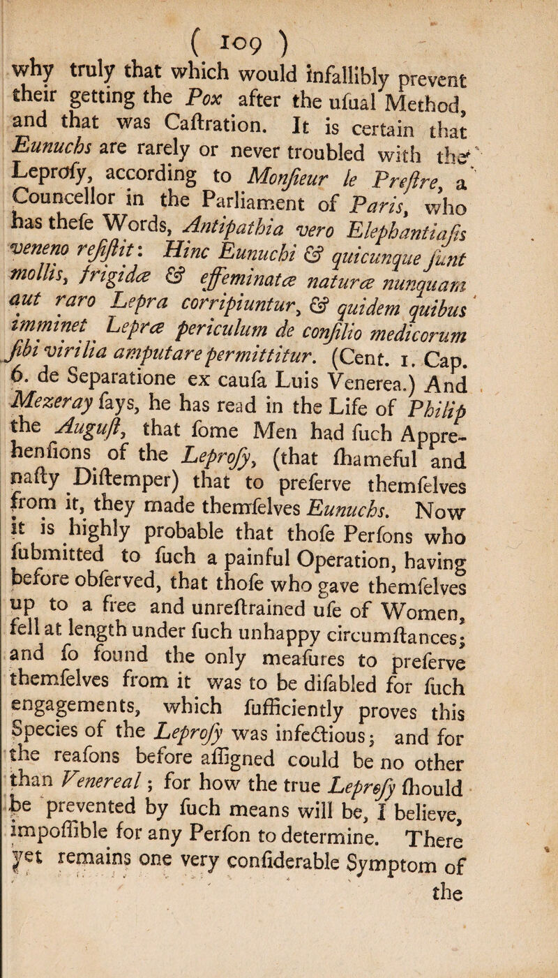 why truly that which would infallibly prevent their getting the Pox after the ufual Method and that was Caftration. It is certain that Eunuchs are rarely or never troubled with th*' Leprofy, according to Monfteur le Pretire a' Counsellor in the Parliament of Paris, who has thefe Words, Antipalhia vero Elephantiajis veneno refflit: Hinc Eunuchi & quicunque font mollis, frigida & effemmata naturce nunquam aut raro Lepra corripiuntur, & quidem quibus ' imminet Lepra periculum de conjilio medicorum Jibi viriha amputarepermittitur. (Cent. i. Cap. 6. de Separatione ex caufa Luis Venerea.) And Mezeray fays, he has read in the Life of Philip the Auguft, that fome Men had fuch Appre- heniions of the Leprofy, (that Ihameful and nafty Diftcmper) that to preferve themfelves from it, they made themfelves Eunuchs. Now it is highly probable that thofe Perfons who fubmitted to fuch a painful Operation, having before obferved, that thofe who gave themfelves up to a free and unreftrained ufe of Women, fell at length under fuch unhappy circumftances; and fo found the only meafures to preferve themfelves from it was to be difabled for fuch engagements, which fufficiently proves this Species of the Leprofy was infectious; and for the reafons before affigned could be no other than Vmereal; for how the true Leprsfy Ihould f»e prevented by fuch means will be, I believe, impoffible for any Perfon to determine. There jpt remains one very confiderable Symptom of the