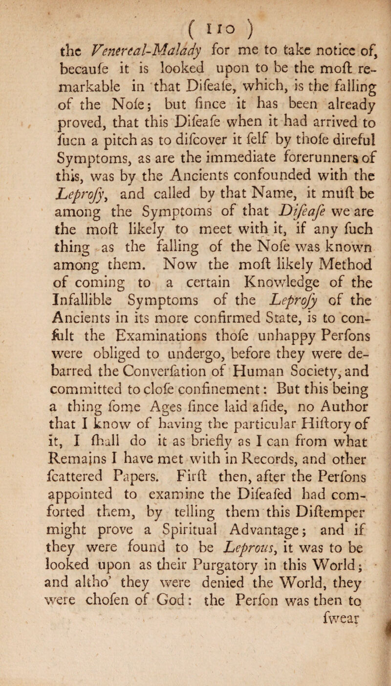 the Venereal-Malady for me to take notice of, becaufe it is looked upon to be the moft re¬ markable in that Difeale, which, is the falling of the Note; but fince it has been already proved, that this Difeafe when it had arrived to fuen a pitch as to difeover it felf by thofe direful Symptoms, as are the immediate forerunners of this, was by the Ancients confounded with the Leprofy, and called by that Name, it mu ft be among the Symptoms of that Difeafe we are the moft likely to meet with it, if any fuch thing as the falling of the Nofe was known among them. Now the moft likely Method of coming to a certain Knowledge of the Infallible Symptoms of the Leprofy of the Ancients in its more confirmed State, is to con- fiilt the Examinations thofe unhappy Perfons were obliged to undergo, before they were de¬ barred the Converfation of Human Society, and committed to clofe confinement: But this being a thing fome Ages fince laid afide, no Author that I know of having the particular Hiftory of it, I fhall do it as briefly as I can from what Remains I have met with in Records, and other fcattered Papers. Firft then, after the Perfons appointed to examine the Difeafed had com¬ forted them, by telling them this Diftemper might prove a Spiritual Advantage; and if they were found to be Leprous, it was to be looked upon as their Purgatory in this World; and altho' they were denied the World, they were chofen of God: the Perfon was then to . fwear