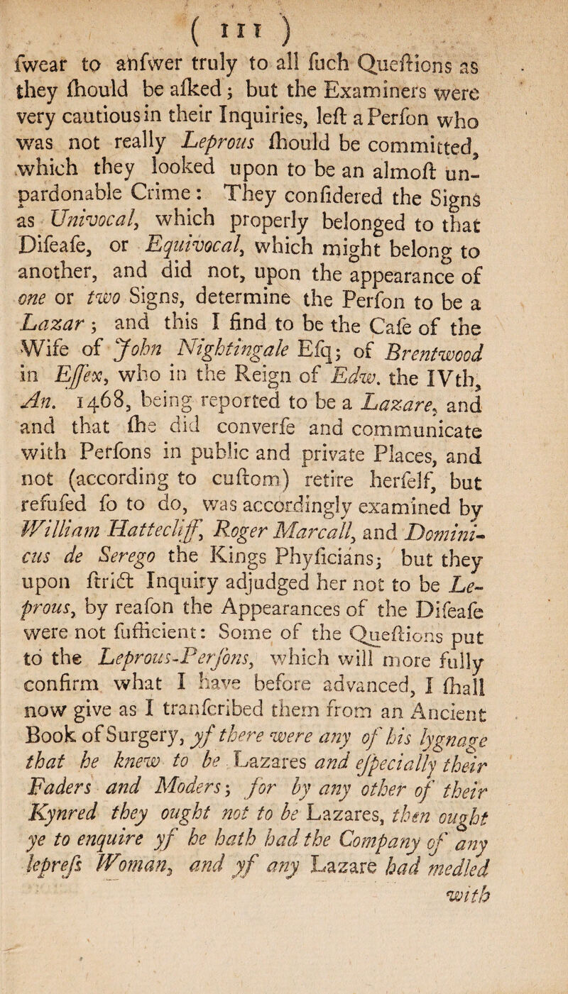 fwear to an Ever truly to all fuch Queftions as they Ihould be a Iked; but the Examiners were very cautious in their Inquiries, left aPerfon who was not really Leprous Ihould be committed which they looked upon to be an almoft un¬ pardonable Crime: They confidered the Signs as Univocal, which properly belonged to that Difeafe, or Equivocal, which might belong to another, and did not, upon the appearance of one or two Signs, determine the Perfon to be a Lazar; and this I ftnd to be the Cafe of the Wife of John Nightingale Efq; of Brentwood in Effex, who in the Reign of Edw. the IVtb, An. 1468, being reported to be a Lazare, and and that Ihe did converfe and communicate with Perfons in public and private Places, and not (according to cuftom) retire herfelf, but refufed fo to do, was accordingly examined by William Hattecliff, Roger Marcall, and Domini- cus de Serego the Kings Phyficians; but they upon ft rift Inquiry adjudged her not to be Le¬ prous, by reafon the Appearances of the Difeafe were not fufficient: Some of the Queftions put to the Leprous-Perfons, which will more fully confirm what I have before advanced, I (hall now give as I tranfcribed them from an Ancient Book of Surgery, yf there were any of his lygnage that he knew to be Lazares arid ejpecially their Faders and Moders; for by any other of their Kynred they ought not to be Lazares, then ought ye to enquire yf he hath had the Company of any leprefs IVoman, and yf any Lazare had medled with