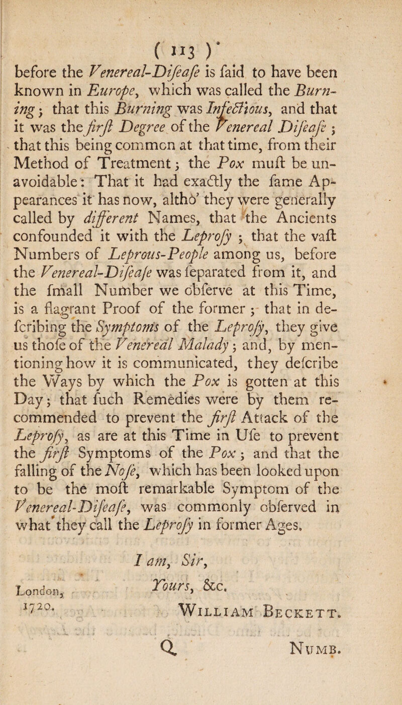 ( «3 )' before the Venereal-Difeafe is faid to have been known in Europe, which was called the Burn¬ ing ; that this Burning was Infectious, and that it was the jirfi Degree of the Venereal Difeaji ; - that this being common at that time, from their Method of Treatment; the Pox mu ft be un¬ avoidable: That it had exaftly the fame Ap¬ pearances it has now, altho’ they were generally called by different Names, that the Ancients confounded it with the Leprofy ; that the vaft Numbers of Leprous-People among us, before the Venereal-Difeafe was feparated from it, and the fmall Number we obferve at this Time, is a flagrant Proof of the former ; that in de¬ ferring the Symptoms of the Leprofy, they give us thole of tKe Venereal Malady; and, by men¬ tioning how it is communicated, they deferibe the Ways by which the Pox is gotten at this Day; that inch Remedies were by them re¬ commended to prevent the ffrjl Attack of the Leprofy, as are at this Time in Ufe to prevent the firjl Symptoms of the Pox ; and that the falling of the No/e, which has been looked upon to be the moft remarkable Symptom of the Venereal-Difeafe, was commonly Gbferved in what'they call the Leprofy in former Ages. I am, Sir, Tours, &c, William Beckett. 1 a London, 1720. Numb.