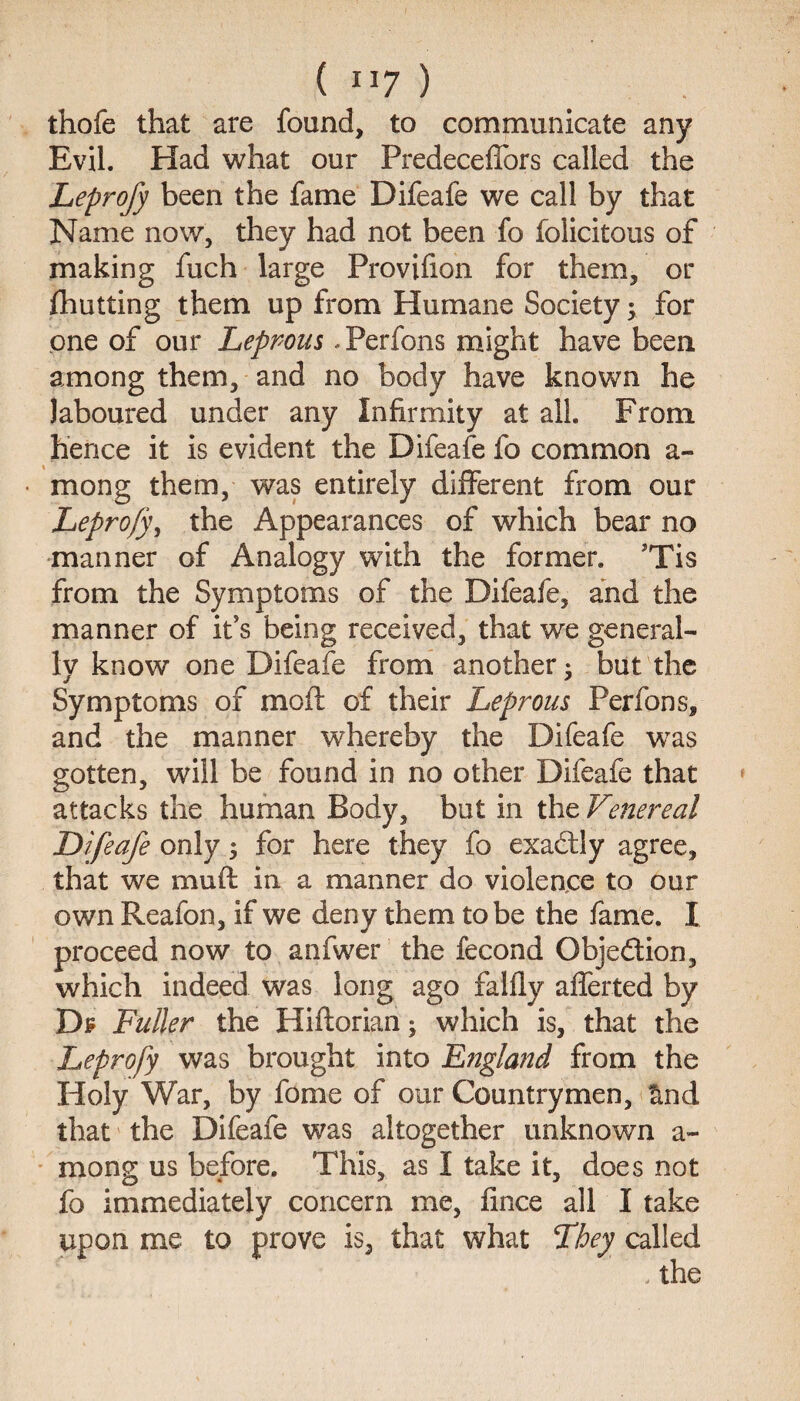 thofe that are found, to communicate any Evil. Had what our Predeceffors called the Leprofy been the fame Difeafe we call by that Name now, they had not been fo folicitous of making fuch large Provifion for them, or fhutting them up from Humane Society; for one of our Leprous -Perfons might have been among them, and no body have known he laboured under any Infirmity at all. From hence it is evident the Difeafe fo common a- • mong them, was entirely different from our Leprofy, the Appearances of which bear no manner of Analogy with the former. ’Tis from the Symptoms of the Difeafe, and the manner of it’s being received, that we general¬ ly know one Difeafe from another- but the Symptoms of mofi of their Leprous Perfons, and the manner whereby the Difeafe was gotten, will be found in no other Difeafe that attacks the human Body, but in the Venereal Difeafe only 5 for here they fo exactly agree, that we mud in a manner do violence to our own Reafon, if we deny them to be the fame. I proceed now to anfwer the fecond Objection, which indeed was long ago falfly afferted by Df Fuller the Hidorian; which is, that the Leprofy was brought into England from the Holy War, by fonie of our Countrymen, find that the Difeafe was altogether unknown a- mong us before. This, as I take it, does not fo immediately concern me, fince all I take upon me to prove is, that what They called