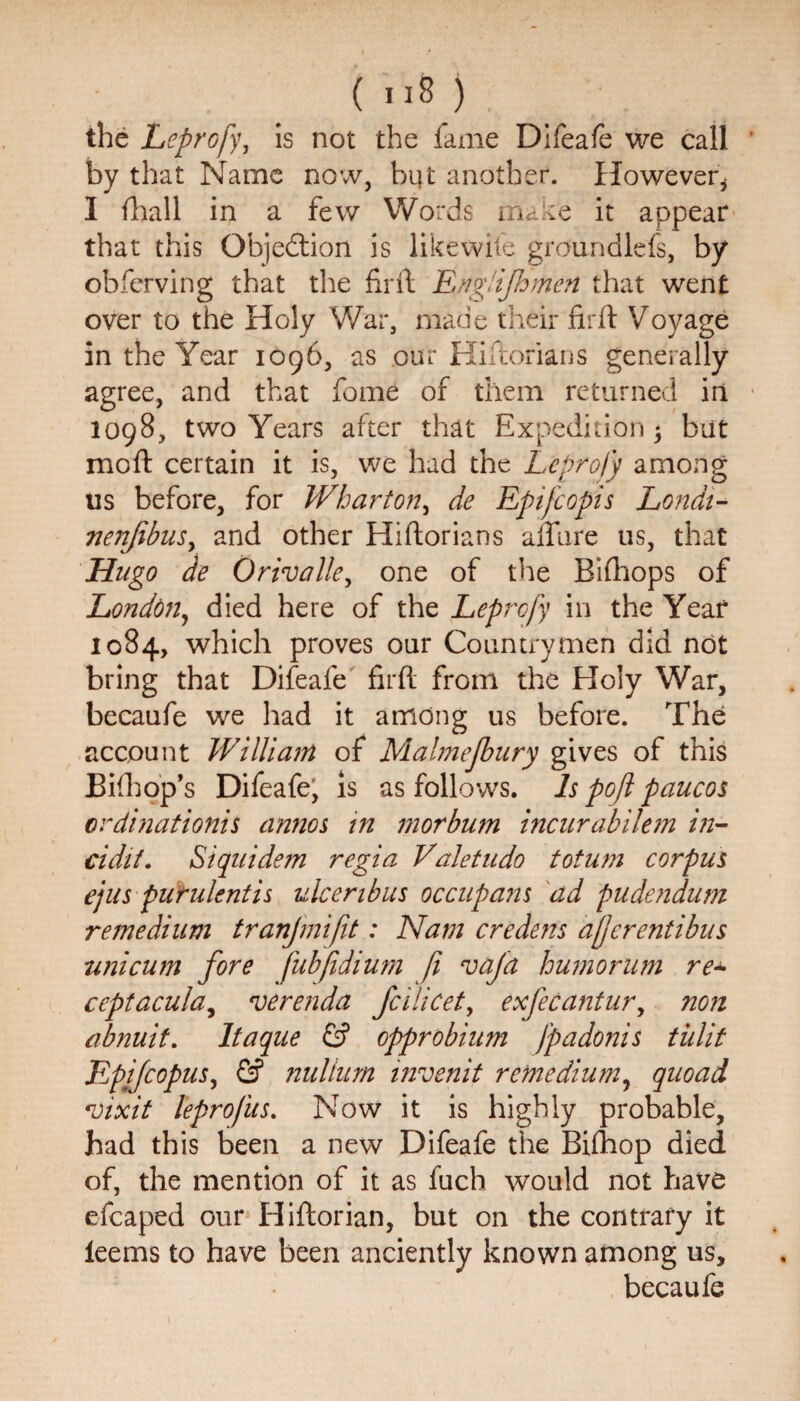 (u8) the Leprofy, is not the fame Difeafe we call by that Name now, but another. However* I fhall in a few Words make it appear that this Objedtion is like wile groundlefs, by obfcrving that the fir if Edgiijhmen that went over to the Holy War, made their firft Voyage in the Year 1096, as our Hiftorians generally agree, and that feme of them returned in 1098, two Years after that Expedition 5 but moft certain it is, we had the Leprofy among us before, for Wharton, de Epifcopis Londi- 7ien(ibusy and other Hiftorians allure us, that Hugo de Orivalle, one of the Bifhops of London, died here of the Leprofy in the Year 1084, which proves our Countrymen did not bring that Difeafe firft from the Holy War, becaufe we had it among us before. The account William of Malmejbary gives of this Bifhop’s Difeafe, is as follows. Is pofl paucos erdinationis annos in morbwn incurabilem in- cidit. Siquidem regia Valetudo totum corpus ejus pufulentis ulceribus occupans ad pudendum re medium tranjmifit: Nam ere dens afferent ibus uni cum fore fubfidium fi vafa humor um re* ceptacula, verenda feilicet, exfecantur, noti abnuit. Itaque & opprobium fpadonis tiilit Epifcopus, & nullum invenit remedium, quoad 'inxit leprofus. Now it is highly probable, had this been a new Difeafe the Bifhop died of, the mention of it as fuch would not have efcaped our Hiftorian, but on the contrary it ieems to have been anciently known among us, becaufe