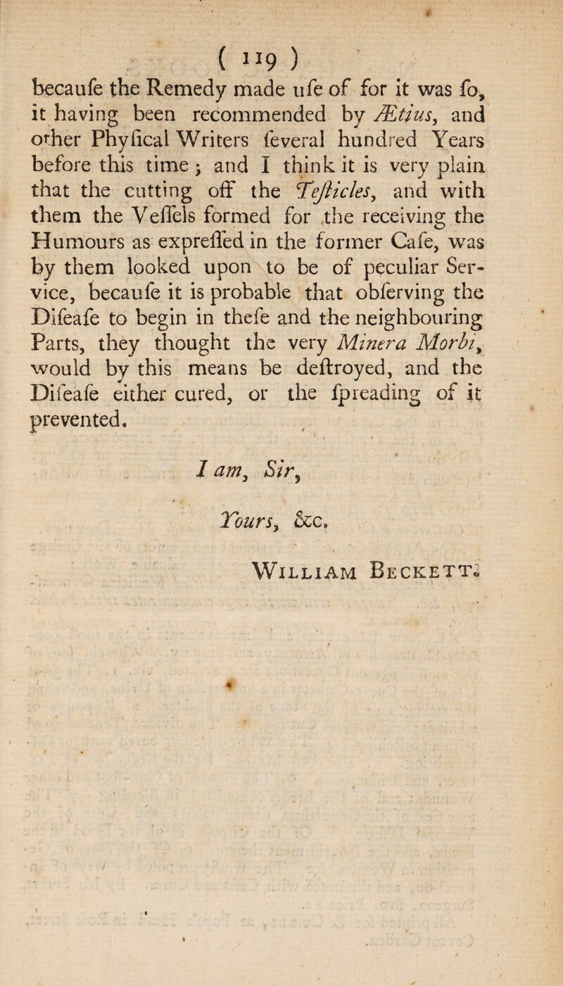 ( “9 ) becaufe the Remedy made life of for it was fo, it having been recommended by Mtius, and other Phyfical Writers feveral hundred Years before this time; and I think it is very plain that the cutting off the Tejlicles, and with them the Veficls formed for the receiving the Humours as expreffed in the former Cafe, was by them looked upon to be of peculiar Ser¬ vice, becaufe it is probable that obferving the Difeafe to begin in thefe and the neighbouring Parts, they thought the very Miner a Morbiy would by this means be deftroyed, and the Difeafe either cured, or the ip reading of it prevented. 1 amy Sir, Tours, &c. * f • h O.. William Becketts / / i