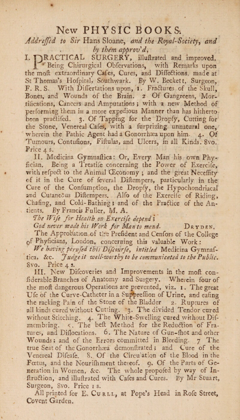 New PHYSIC BOOKS-. Addreffcd to Sir Hans Sloane, and the Royal-Society, and , by them approv'd, I. PRACTICAL SURGERY, illuftrated and improved, J * Being Chirurgical Obfervations, with Remarks upon the moll extraordinary Cafes, Cures, and Difledtions, made at St Thomas’s Hofpital, Southwark. By W. Beckett, Surgeon, F. R. S. With Differtations upon, i. Erasures of the Skull, Bones, and Wounds of the Brain. 2 Of Gangreens, Mor¬ tifications, Cancers and Amputations; with a new Method of performing them in a more expedious Manner than has hitherto been pradlifed. 3. Of Tapping for the Dropfy, Cutting for tire Stone, Venereal Cafes, with a furprizing unnatural one, wherein the Pathic Agent had a Gonorrhoea upon him. 4. Of Tumours, Contulions, Fiftulas, and Ulcers, in all Kinds. 8vo. Price 4 s. II. Mcdicina Gymtiaftica: Or, Every Man his own Phy- fician. Being a Treatife concerning the Power of Exercife, with refpedl to the Animal (Economy ; and the great Necehity of it in the Cure of feveral Diilempers, particularly in the Cure of the Confumption, the Dropfy, the Hypochondriacal and Cutaneous Diilempers. Alfo of the Exercife of Riding, Chafing, and Cold-Bathing; and of the Practice of the An- tients. By Francis Fuller, M. A. The Wife for Health on Exercife depend; God never made his Work for Man to mend. Dryden. The Approbation .of the Prefident and Cenfors of the College of Phyficians, London, concerning this valuable Work: We having pern fed this Difcourfe, intitled Medicina Gymnaf- tica, &c. Judge it well-worthy to be communicated to the Public. Svo. Price 4 3. III. New Difcoveries and Improvements in the moll con- fiderable Branches of Anatomy and Surgery. Wherein four of the moll dangerous Operations are prevented, viz. 1. The great Ufe of the Curve-Catheter in a Sup^reffion of Urine, and eafing the racking Pain of the Stone of the Bladder 2. Ruptures of all kinds cured without Cutting. ’3. The divided Tendor cured without Stitching. 4. The White-Swelling cured without Dif- membring. <;. The bell Method for the Reduction of Fra- tures, and Diilocations. 6. The Nature of Gun-fhot and other Wounds; and of the Errors committed in Bleeding. 7 The true Seat of the Gonorrhoea demonftrated ; and Cure of the Venereal Difeafe. 8. Of the Circu’ation of the Blood in the Foetus, and the Nourifhment thereof. 9. Of the Parts of Ge¬ neration in Women, See. The whole propofed by way of In- flru&ion, and illullrated with Cafes and Cures. By Mr Stuart, Surgeon, 8vo. Price i s. All printed for E. Curll, at Pope’s Head in Rofe Street, Co vent Garden.