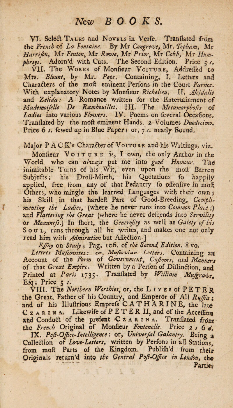 New BOOKS. VI. SeleCt Tales and Novels in Verfe. Tranflated from the French of La Fontaine. By Mr Congreve, Mr. ‘Topkcim, Mr Harrifon, Mr Fenton, Mr Rowe, Mr Prior, Mr Cobb, Mr Hum¬ phreys. Adorn’d with Cuts. The Second Edition. Price 5 /, VII. The Works of Monfieur Voiture, Addrefled to Mfs. Blount, by Mr. Pope. Containing, I. Letters and Characters of the moil eminent Perfons in the Court Famce. With explanatory Notes by Monfieur Richelieu. II. Alcidalis and Zelida: A Romance written for the Entertainment of Mademoifelle De Rambouillet. III. The Metamorphofes of Ladies into various Flowers. IV. Poems on feveral Occasions. Tranflated by the molt eminent Hands. 2 Volumes Duodecimo* Price 6 s. fewed up in Blue Paper 2 or> 7 s. neatly Bound. Major PA CK’s Character of Voiture and his Writings, viz. Monfieur Voiture is, I own, the only Author in the World who can always put me into good Hnmour. The inimitable Turns of his Wit, even upon the molt Barren Subjects; his Droll-Mirth, his Quotations fo happily applied, free from any of that Pedantry fo offenfive in moil Others, who mingle the learned Languages with their own; his Skill in that hardeft Part of Good-Breeding, Compli¬ menting the Ladies, (where he never runs into Common Place ;) and Flattering the Great (where he never defcends into Servility Or Meannefs.) In fliort, the Generofity as well as Gaiety of his Soul, runs through all he writes, and makes one not only read him with Admiration but AffeClion.] Fjfay on Study ; Pag. 106. of the Second. Edition. 8 vo. Lettres Mufavites • or, M#j/ctrtrr*n Letters. Containing an Account of the Form of Government, Cujloms, and Manners of that Great Empire. Written by a Perfon of DiftinCtion, and Printed at Paris 1735. Tranflated by William Mufgrave, Efq; Price 5 s. VIII. The Northern Worthies, or, the Lives of PETER the Great, Father of his Country, and Emperor of All Ruffin; and of his Illuftrious Emprefs CATHARINE, the late* Czarina, Likewife of P E T E R II, and of the Acceflion and ConduCl of the prefent Czarina. Tranflated frdnt the French Original of Monfieur Fontenelle. Price z s 6 d, IX. Poft-Office-Intelligence ; or, Vniverfal Galantry, Being a Collection of Love-Letters, written by Perfons in all Stations, from molt Parts of the Kingdom. Publilh’d from their Originals return’d into the General Pof-Ojfce in London, the Parties