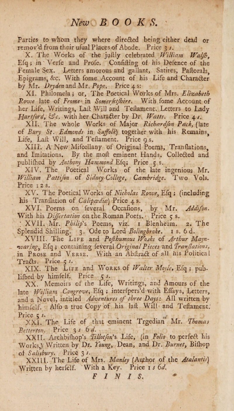 Parties to whom they where direded being either dead or remov’d from their ufuai Places of Abode. Price 3 s. X. The Works of the jullly celebrated William Waljh, Efq; in'Verfe and Profe. Confining of his Defence of the Female Sex. Letters amorous and gallant, Satires, Pallorals, Epigrams, &c. With fome Account of his Life and Charader by Mr. Dry den and Mr. Pope. Price 4 s: XI. Philomela; or. The Poetical Works of Mrs. Elizabeth Rowe late of Frame in Somerfetjhire. With fome Account of her Life, Writings, Lall Will and Teilament, Letters to Lady Hertford, &c. with her Charader by Dr. Watts. Price 4 /. XII. The whole Works of Major Richardfon Pack, (late of Bury St. Edmonds in Suffolk) together with his Remains, Life, Lall Will, and Teilament. Price 9 s. XIII. A New Mifcellany of Original Poems, Tranflations, and Imitations. By the moll eminent Hands. Collected and publilhed by Anthony Hammond Efq; Price 5 s. XIV. The Poetical Works of the late ingenious Mr. William Pattifon of Sidney College, Cambridge. Two Vols. Price 1 2 s. XV. The Poetical Works of Nicholas Rowe, Efq ; (Including his Tranllation of Calipcsdia) Price 4 s. XVI. Poems on feveral Occafions, by Mr. Addifon. With his Differtation on the Roman Poets. Price 5 s. ; XVII. Mr. Philip's Poems, viz. 1 Blenheim. 2. The Splendid Shilling. 3. Ode to Lord Bolingbroke. 1 s. 6 d. XVIII. The Life and P of humous Wo As of Arthur Mayn- *ivar;ngi Efq ; containing feveral Original Pieces and 'Tranflations,. in Prose and Verse. With an Abllrad of all Ms Political Trads. Price 3 s. XIX. The Life and Works of Walter Moyle, Efq ; pub- lifted by himfelf. Price 5 j. XX. Memoirs cf the Life, Writings, and Amours of the late William Congreve, Efq ; interfpers’d with ElTays, Letters, and a Novel, intitled Adventures of three Days: All written by himfelf. Alfo a true Copy of his lall Will and Teilament. Price 5 s. ,/ XXL The Life of that eminent Trgedian Mr. Thomas Betterton. Price 3 s 6 d. XXII. Archbilhop’s Tillotforis Life, (in Folio to per fed his Works,) Written by Dr. Young, Dean, and Dr. Burnet, Bilhop of Salisbury. Price 3 s- XXIII. The Life of Mrs. Manley (Author of the Atalantis} Written by herfelf. With a Key. Price 1 s 6d. FINIS.