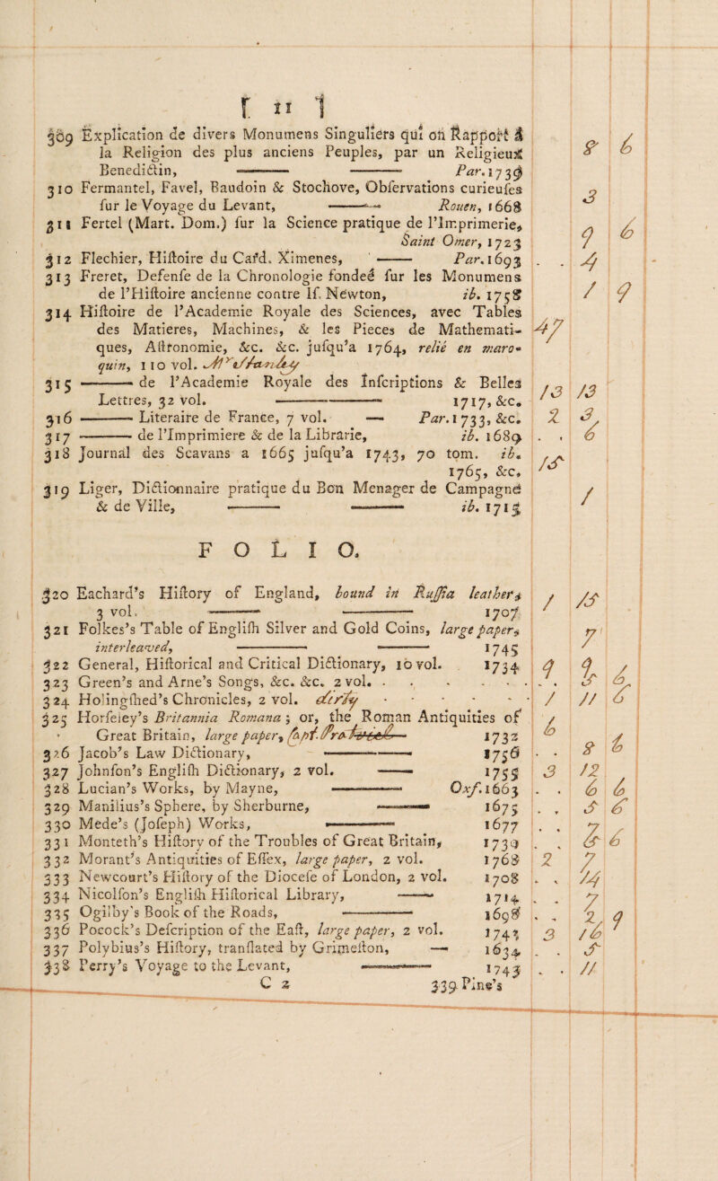 369 Explicahon de dii^rs Monumeas Singuliers qui oii ftappoH 1 Ia Religion des plus anciens Peuples, par un Religieujg Benedi£lin, -- -- Par^iy^^ 310 Fermantel, Favel, Baudoin & Stocllove, Obfervations curieujfes fur le Voyage du Levant, --- Rouen, 311 Fertel (Mart. Dom,) fur la Science pratique de Flmprimerie,^ Saint Orner f 1723 312 Flechier, HiUoire du Cafd. Ximenes, - Pixr, 1693 313 Freret, Defenfe de la Chronologie fonded fur les Monumens de THiltoire anclenne contre If. Newton, ib, 175S 314. Hiftoire de FAcademie Royale des Sciences, avec Tables des Matieres, Machines, Sc les Pieces de Mathemati- ques, Ailronomie, &c. &c. jufqu’a 1764, relie en maro* quin, \\o yo\, 213 —-.de FAcademie Royale des Infcriptions & Belles Lettres, 32 vol. ——— -- 1717, &c. 316 -— Literaire de France, 7 vol. — i 733, &c, ^i-j -— de Flmprimiere & de la Librarie, ib. 1689. 318 Journal des Scavans a 1665 jafqu’a 1743, 70 tom. 1765, &c, 319 Liger, Diflionnaire pratique du Bon Menager de Campagnd & de Ville, -- --—ib,iyi^ F O L I 420 Each.ard’s Hidory of England, lound iri vol, Ru£ia leather^ 1707^ 321 Folkes’s Table of Englifh Silver and Gold Coins, largepaper^ interhanjed, . . -- ■ ' > ®74.5 322 General, Hidorical and Critlcal Diflionary, 10 vol. *734 323 Green’s and Arne’s Songs, &c. &c, 2 vol.. 324 Holinglhed^s ChrOnicles, 2 vol. .... 325 Horfeiey’s Romana^ or, tbe Roman Antiqumes of 1756 1759 0;^.i663 1675 1677 173^5 176^ i 70S 1714. 169^ 174^. I 63 4» Great Britain, large p aper ■i fbpf. 326 Jacob’'s Law Didionary, --——— 327 Johnfon’s Englifh Diftionary, 2 vol. —— 328 Lucian’s Works, by Mayne, 329 Maniiius’s Spbere, by Sherburne, » 330 Medefs (Jofeph) Works, .. 33 i Monteth’s Hillory of the Troubles of Great Britain^ 332 MoranFs Antiquities of Effex, large paper, 2 vol. 333 NewcourFs Hillory of the Diocefe of London, 2 vol. 334 Nicolfon’s Englilb Hidoricai Library, ——« 335 Ogiiby’s Book of the Roads, —- 336 Pocock’s Defcription of the Eafl, large paper, 2 vol. 337 Polybius’s Hillory, tranllated by Gritneilon, Perry’s Voyage to the Levant, C 2 339l Pine’s /3 1 • « /3^ 2 K 3