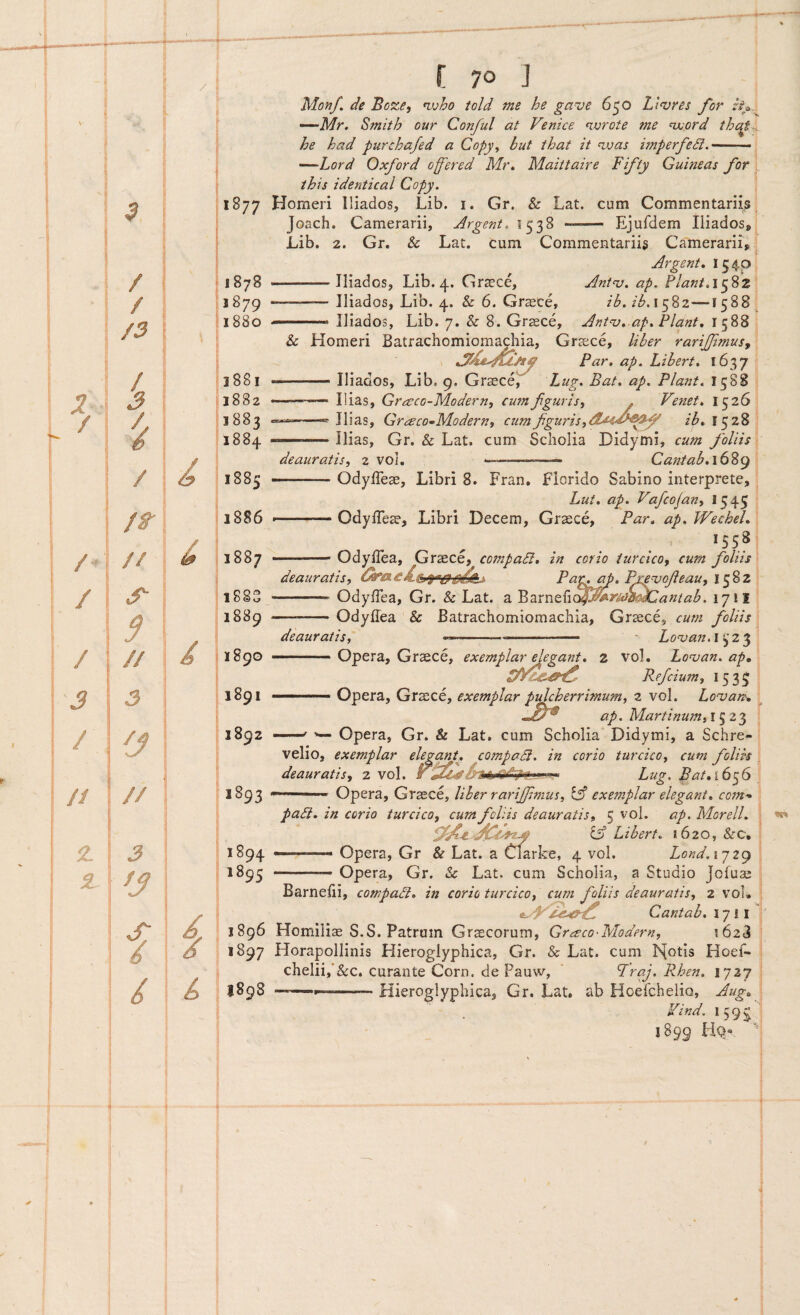 1877 1878 1879 1880 1881 1882 1883 18 8^ 1885 1886 1887 f 70 J Monf. de nvho told me he gave 650 Lt<vres for Smith our Conful at Venice <ivrote me nxiord that~A he had purchajed a Copy^ but that it nvas imperfedl. —.- -—Lord Oxford ofered Mr, Maittaire Fifty Guineas for this identical Copy. ' Homeri lliados, Lib. i. Gr. & Lat. cum Commentariis! Joach. Camerarii, Argent. 1538 -- Ejufdem lliados»* Lib. 2. Gr. & Lat. cum Commentariis Camerarii» ^ Argent, 1540 -—lliados, Lib. 4. Gr^ce, Ant^j. ap. ?lant,\^%z --— lliados, Lib. 4. & 6. Gr^ce, ib.ib,\^%z—1588 .. lliados, Lib. 7. & 8. Grsce, Ant‘v,.ap, Piant, 1588 & Homeri Batrachomiomachia, Graece, liber rariffimusy Par, ap. Lihert, 1637 .. lliados, Lib. 9. Gr^ce, Fug. Bat, ap. Piant. 1588 .. Ilias, Gr^eco-Modern, cum f guris, . Ve7iet, 1526' Ilias, Grzeco^-Modern, cum f guris,ib, 1528 ——-Ilias, Gr. & Lat. cum Scliolia Didymi, cum foliis deauratis, 2 vol. --— Ca7itab,\(}%(y 1883 1889 1890 1891 1892 >893 1894 1895 1896 i >^97 I89S -OdylTese, Libri 8. Fran, Florido Sabino interprete, Lut, ap. Vafcojan, 1545 -OdylTeae, Libri Decem, Grsece, Par, ap. Wechel, 1558 -Odyllea, Grsce, compa5i, in corio turcico, cum foliis deauratis, P aip^ap, Pre^ofeau, -- Odyffea, Gr. & Lat. a '^nxrxz^i^^yiCw^Cantab. 17! I —-Odyffea & Batrachomiomachia, Graece, cum foliis deauratis, —--- Lonjan.i^Z'^ ■———Opera, Graece, exemplar degant, z vol. Lonjan. ap, Refcium, 1533 ■ Opera, Graece, exemplar pulcherrimum, 2 vol. Lo^an, ap. Martinumil^Z'^ ^ Opera, Gr. & Lat. cum Scholia Didymi, a Schre- velio, exemplar elegant, compaSi. in corio turcico, cum foliis deauratis, 2 vol. TMstLug, Bat,l6^6 \ Opera, Graece, liber rarijf mus, exemplar elegant, com- ■ padi, in corio turcico, cum foliis deauratis, 5 vol. ap. Morell. ^ Libert. 1620, &c, —-- Opera, Gr & Lat. a Clarke, 4 vol. Lond. ij2(y -— Opera, Gr. & Lat. cum Scholia, a Studio Jcfuae Barnelii, compadi, in corio turcico, cum foliis deauratis, 2 vou Cantab, 17 i i Homilis S.S. Patrum Graecorum, Gr^eco-Modern, 1628 Horapollinis Hieroglyphica, Gr. & Lat. cum k{otIs Hoef- chelii,‘&c. curante Corn. de Pauw, ‘ Rhen. 1727 j ----—Hieroglyphica, Gr. Lat. ab Hoelchelio, Aug,\ Vind. 159^1 1899 FIQ“ 'j