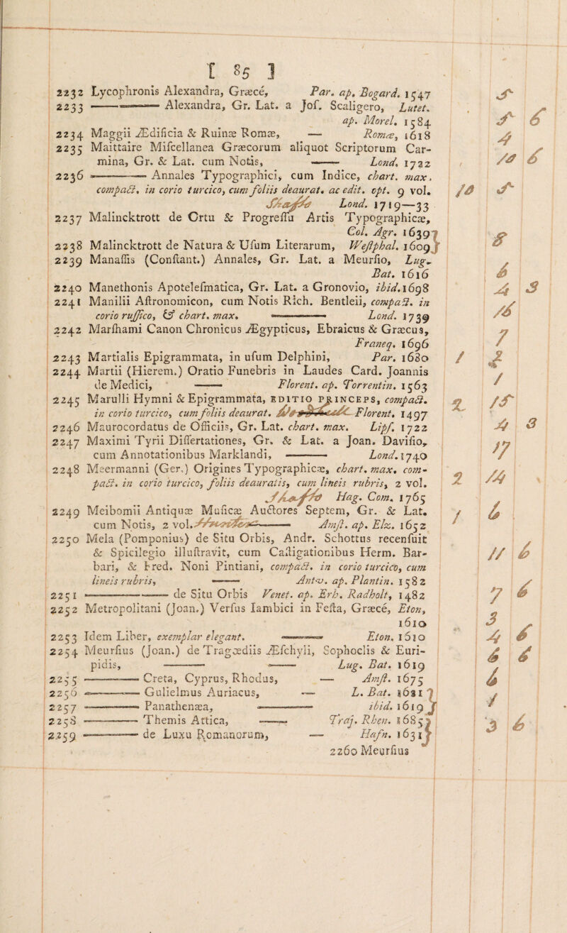 2232 Lycophronis Alexandra, Graece, Tar» ap, Bogard. 1547 2233 --- Alexandra, Gr. Lat. a Jof. Scaligero, Lutet, ap> MoreU 1584 2234 Maggii j^^dificia & Ruin^ Roms, — Rom^, 1618 2235 Maittaire Mifcellanea Grjecorum aliquot Scriptorum Car¬ mina, Gr. & Lat. cum Nods, .. Lond, 1732 2236 --— Annales Typographici, cum Indice, chart. 7nax, compad, 171 corio turcico, cum foliis deaurat* ac edit. cpf. g vol* Lond. 1719—33 2237 Maiincktrott de Crtu & ProgrefTu Artis Typographicae, Gol. Agr, 1639I 2238 Maiincktrott de Natura & Ufum Literarum, Wefphal. 1609J 2239 Manaflis (Conflant.) Annales, Gr. Lat. a Meuriio, Lug... Bat, 1616 2240 Manethonis Apotelefmatica, Gr. Lat. a Gronovio, ibid.\6g% 2241 Manilii Aftronomicon, cum Notis Rich. compa^. in corio rufjico, iA chart. max* .... - » Lond. 1739 2242 Marfhami Canon Chronicus ^gypticus, Ebraicus & Graecus, Franeq. 1696 2243 Martialis Epigrammata, in ufum Delphini, Par. 1680 2244 Martii (Hierem.) Oratio Funebris in Laudes Card. Joannis de Medici, —Florent, ap. Forrentin. 1563 2245 Marulli Hymni k Epigrammata, editio ^inceps, compadi. in corio turcico, cum foliis deaurat, Florent. 1497 2246 Maurocordatus de Officiis, Gr. Lat. chart. max. Lipf. 1722 2247 Maximi Tyrii Differtationes, Gr. & Lat. a Joan. Davifio,, cum Annotationibus Marklandi, ———- Lond,iy/p:> 2248 Meermanni (Ger,) Origines Typographicae, chart. max. com^ padi, m corio turcico, foliis deauratis, cum lineis rubris, 2 voL Hag. Cotn. 1765 2249 Meibomii Antiqum Muficse Au6lores Septem, Gr. k Lat, cum Notis, 2 A}7ifi. ap. Elx. 1652 2250 Mela (Pomponius) de Situ Orbis, Andr. Schottus recenfuit k Spicilegio illaftravit, cum Caligationibus Herm. Bar¬ bari, k bred. Noni Pintiani, compadi. in corio turcico, cum lineis rubris, —— Ant-u. ap. Plantin. 2231 ——-—™ de Situ Orbis Venet. ap. Frh. Radholt, 1482 2252 Metropolitani (Joan.) Verfus Iambici in Fefla, Graece, Eion, 1610 2233 Idem Liber, exemplar elegant. Eton. 1610 2254 Meurhus (Joan.) de Tragtediis ^fchyli, Sophoclis k Euri¬ pidis 2235 2256 2257 225S 2J2S9 Creta, Cyprus, Rhodus, Gulielmus Auriacus, Panathenaea, —— Themis Attica, ——. de Luxu Rpmanorum, Lug. Bat, 1619 — A^nf. 1675 L. Bat. ibid. 1619 T Fraj. Rhen. Hafn. 163 j y 2260 Meurfius / 4 /a d /a -4 ^ /d 7 d / /cT 4 3 F /4 6 // 7> 7 ^ i / S d d /