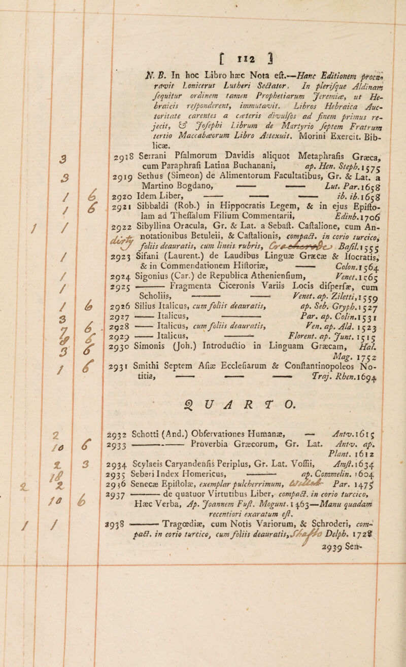 t tl2 B. In hoc Libro hxc Nota efl,—Editionem proeil ra^vit loniceruT Lutheri Sectator, In plerifque Aldinam /equitur ordinem tarnen Prophetiarum Jerernicet ut He¬ braicis rejponderent, immutabit. Libros Hebraica Auc¬ toritate carentes a cateris dinjulfos ad finem primus re¬ jecit ^ ^ Jo/ephi Librum de Martyrio feptem Fratrum tertio Maccabceorum Libro Attexuit, Morini Exercit. Bib- . licae. (2938 Serrani Pfalmorum Davidis aliquot Metaphrafis Grsca; cum Paraphrafi Latina Buchanani, ap. Hen. Steph, 15 7^ 2919 Sethus (Simeon) de Alimentorum Facultatibus, Gr. & Lat, a Martino Bogdano, - —— Lut. Par.i6^S 2920 Idem Liber, - — _ ib. ib.iSty^ 2921 Sibbaldi (Rob.) in Hippocratis Legem, & in ejus Epifto- lam ad Theffalum Filium Commentarii, Edinb,iyoS 2922 Sibyllina Oracula, Gr. & Lat. a Sebaft. Caflalione, cum An- / ‘ notationibus Betuleii, & Caftalionis, comtaSi, in corio turcico^ ^ foliis deauratis t cum lineis, rubris, Bafil. 155^ 2923 Sifani (Laurent.) de Laudibus Lingus Grxcx 8c Ifocratis,' & in Commendationem Hiftoriae, — Co/on.i^6^ \ 2924 Sigonius (Car.) de Republica Athenienfium, Fenet,i^6^ \ 2925 -- Fragmenta Ciceronis Variis Locis dilperfa?, cum Scholiis, - -..  ' ■ Fenef. ap. Zi/ettifi^^g ' 2926 Silius Italicus, cum foliis deauratis, ap, Seb, Gryph,\ 527 2927 —-Italicus, ... Par, ap, Colin.i^^^i j 2928 -Italicus, cum foliis deauratis, Fen, ap. Aid, \ i 2929 ——Italicus, -- Florent, ap. Junt, j 2930 Simonis (Joh.) Introdudio in Linguam Graecam, HaL j Mag, 1752 I 2931 Smithi Septem Afiae Ecclefiarum & Conflantinopoleos No- ? titia, —. —— —— TraJ, Rhen,\t^/^ [ V A R T O. 2932 2933 2934 2935 29^6 2937 3938 Schotti (And.) Obfervationes Hurhans, Ant^v.iGi^ --Proverbia Graecorum, Gr. Lat. Anhv, ap. Piant. i6i2 Scylaeis Caryandenfis Periplus, Gr. Lat. VolTii, Amfl,\6q^i^ Seberi Index Homericus, ' • ap.Commelin, )6o^ Senec$ Epiftolae, exemplar pulcherrimum, Par. 147^ -de quatuor Virtutibus Liber,- compaB. in corio turcico. Haec Verba, Ap. Joannem Fuji. Mogunt. i 463—Manu quadam recenti ori exaratum efi, ... ■’ Tragoediae, cum Notis Variorum, & Schroderi, com^^ paB, in corio turcico, cum foliis deauratis,Delph, 172^ ^ 2939