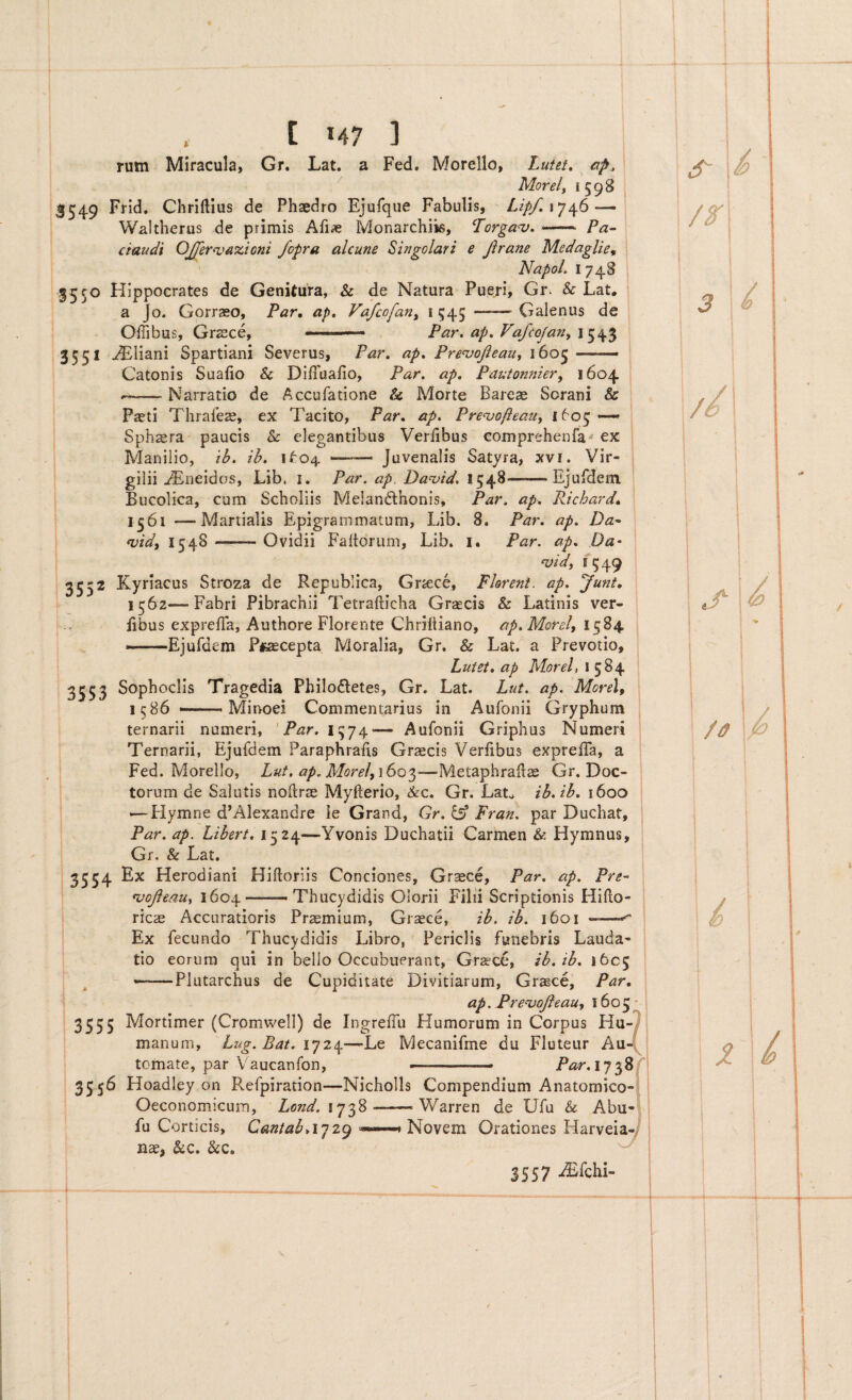 . [ M7 ] rum Miracula, Gr. Lat. a Fed. Morello, Lutet, ap, / Morelf 1598 3549 Chrillius de Phaedro Ejufqiie Fabulis, Lip/.\y^6—-\ Waltherus de primis Afiae Monarchiis, Lorgau. —• Pa- ctaudi OJferivdzioni fopra alcune Singolari e jirane Medaglie^ Napol. 1748 3550 Hippocrates de Genitura, & de Natura Pueri, Gr. & Lat, a Jo. Gorraso, Par, ap, Vafcofan^ 1 545 -- Galenus de Oifibus, Graece, Par, ap. Vafeofany 3551 ^liani Spartiani Severus, Par. ap. PrenjoJi e au y 160 Catonis Sualio & Difiuafio, Par, ap. Pautomiiery 1604 Narratio de Accufatione & Morte Bareae Sorani & Paeti Thrafeze, ex Tacito, Par. ap, Pre^vofteauy 1605--» Sphsra paucis & elegantibus Verlibus compreheofa-* ex Manilio, ib, ih, 1^:04 —— Juvenalis Satyra, xvi. Vir- gilii ^neidos, Lib. i. Par. ap. Da^id, 1548—— Ejufdem Bucolica, cum Scholiis Melandrhonis, Par. ap. Richard, 1561 —Martialis Epigrammatum, Lib. 8. Par. ap, Da- widy 1548 —^— Ovidii Faltdrum, Lib. i. Par. ap. Da- Hjidy I 5 49 3552 Kyriacus Stroza de Republica, Griece, Florent, ap, Junt, 1562—Fabri Pibrachii Tetrafticha Graecis & Latinis ver- : Bbus exprelTa, Authore Florente Chriftiano, ap.Morel, 1 --Ejufdem Pfaecepta Moralia, Gr. & Lat. a Prevotio, ; Lutet, ap Morel, 1584 ; 3553 Sophoclis Tragedia Philodetes, Gr. Lat. Lut. ap. Morel, ; 1586 —' Minoci Commentarius in Aufonii Gryphum j ternarii numeri, 'Par.i^j^— Aufonii Griphus Numeri | Ternarii, Ejufdem Paraphralis Graecis Verlibus expreffa, a ' Fed. Morello, Lut, ap.MorelyiSoi—Metaphrallae Gr. Doc¬ torum de Salutis noftr^ Myfterio, &c. Gr. Lat^ ih.tb. 1600 — Hymne d’Alexandre ie Grand, Gr. ^ Fran, par Duchat, Par. ap. Libert, 1524—Yvonis Duchatii Carmen & Hymnus, Gr. & Lat. I 3554 Herodiani Hiftoriis Conciones, Gr^ce, Par, ap. Pre~ ' njojieauy 1604.- Thucydidis Oiorii Filii Scriptionis Hiflo- ricae Accuratioris Praemium, Graece, ib. ib. 1601 ——^ Ex fecundo Thucydidis Libro, Periclis funebris Lauda- ■ tio eorum qui in bello Occubuerant, Grzece, ib, ib. 1605 —Plutarchus de Cupiditate Divitiarum, Gr^ce, Par, ‘ ap. Pre^oJleaUy \6o^- 3555 Mortimer (Cromwell) de IngrefTu Humorum in Corpus Hu-7 manum, Lug.Bat. 1724—Le Mecanifme du Fluteur h\i\ tornate, par Vaucanfon, -■ ■■ ■ Par.iy^Sf 3556 Hoadiey on Refpiration—Nicholls Compendium Anatomico-I Oeconomicum, Lond. 1738-Warren de Ufu & Abu-i fu Corticis, CantabAjz^ , Novem Orationes HarveiaJ nae, &c. &c. ^ J557 iEfchi- s- j/ : /^j //! ; J- /0 u z\d