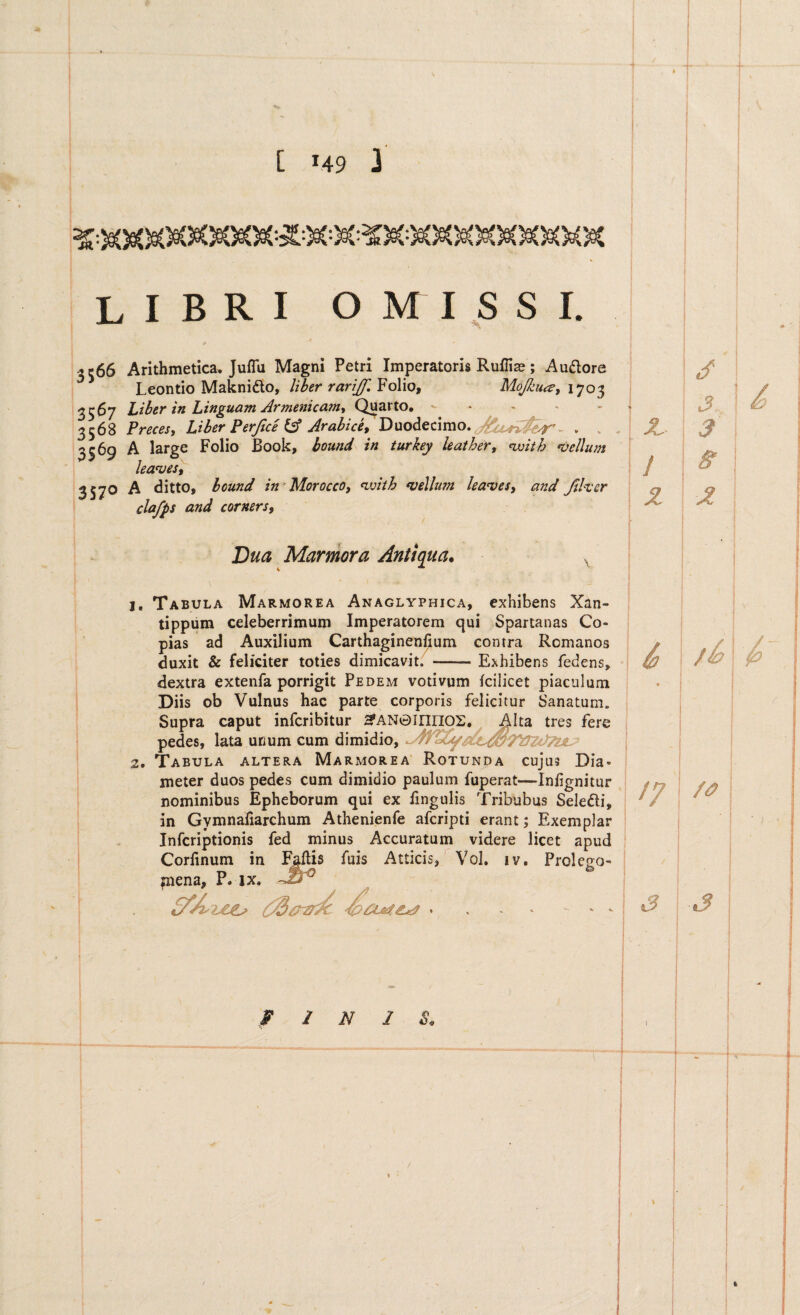 F I N J S, libri omissi. ! ^ I3566 Arithmetica. Jufla Magni Petri Imperatoris Ruffias; Audore I Leontio Maknido, liber rariJf.YoWo, Mojkuce, 3567 Liber in Linguam Armenicanty Quarto. • - ' > 3568 Precesy Liber Perjice iA Arabice^ Duodecimo. ^ 13369 A large Folio Book, bound in turkey leaiheYf <^ith mellum leanjest ‘3S7® ^ ditto, bound in Morocco, ^vith vellum leavesy and Jthcr ! clafps and cornersy Bua Marmora Antiqua. Tabula Marmorea Anaglyphica, exhibens Xan- tippum celeberrimum Imperatorem qui Spartanas Co¬ pias ad Auxilium Carthaginenfium contra Romanos duxit & feliciter toties dimicavit. -Exhibens fedens, dextra extenfa porrigit Pedem votivum Icilicet piaculum Diis ob Vulnus hac parte corporis felicitur Sanatum. Supra caput infcribitur ^AN0innos, Alfa, tres fere pedes, lata unum cum Tabula altera Marmorea Rotunda cujus Dia¬ meter duos pedes cum dimidio paulum fuperat—Infgnitur nominibus Epheborum qui ex lingulis Tribubus Seledli, in Gymnafiarchum Athenienfe afcripti erant; Exemplar Infcriptionis fed minus Accuratum videre licet apud Corfinum in Faftis fuis Atticis, Vol. iv. Prolcgo- mena, P. ix. « . . S A i ^ X. I 3 ] I ff 17 '