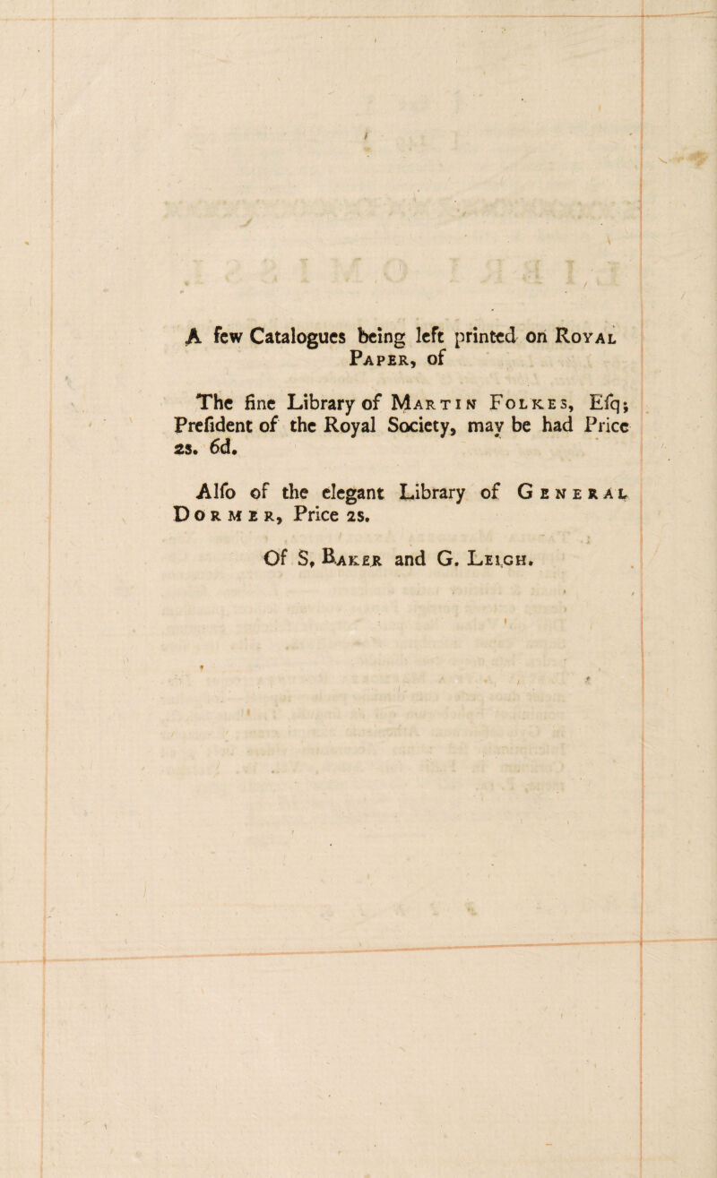 1- ? I ' ■' J ' ■ 'f I A fcw Catalogucs bcing Icft printcd ori Royal Paper, of The fine Library of Martin Folkes, Efq; Prcfident of thc Royal Socicty, may be had Pricc 2S* 6d» Alfo of the elegant Library of General D O R M E R, Price 2S. Of S, B.AKER and G. Lelgh. f «