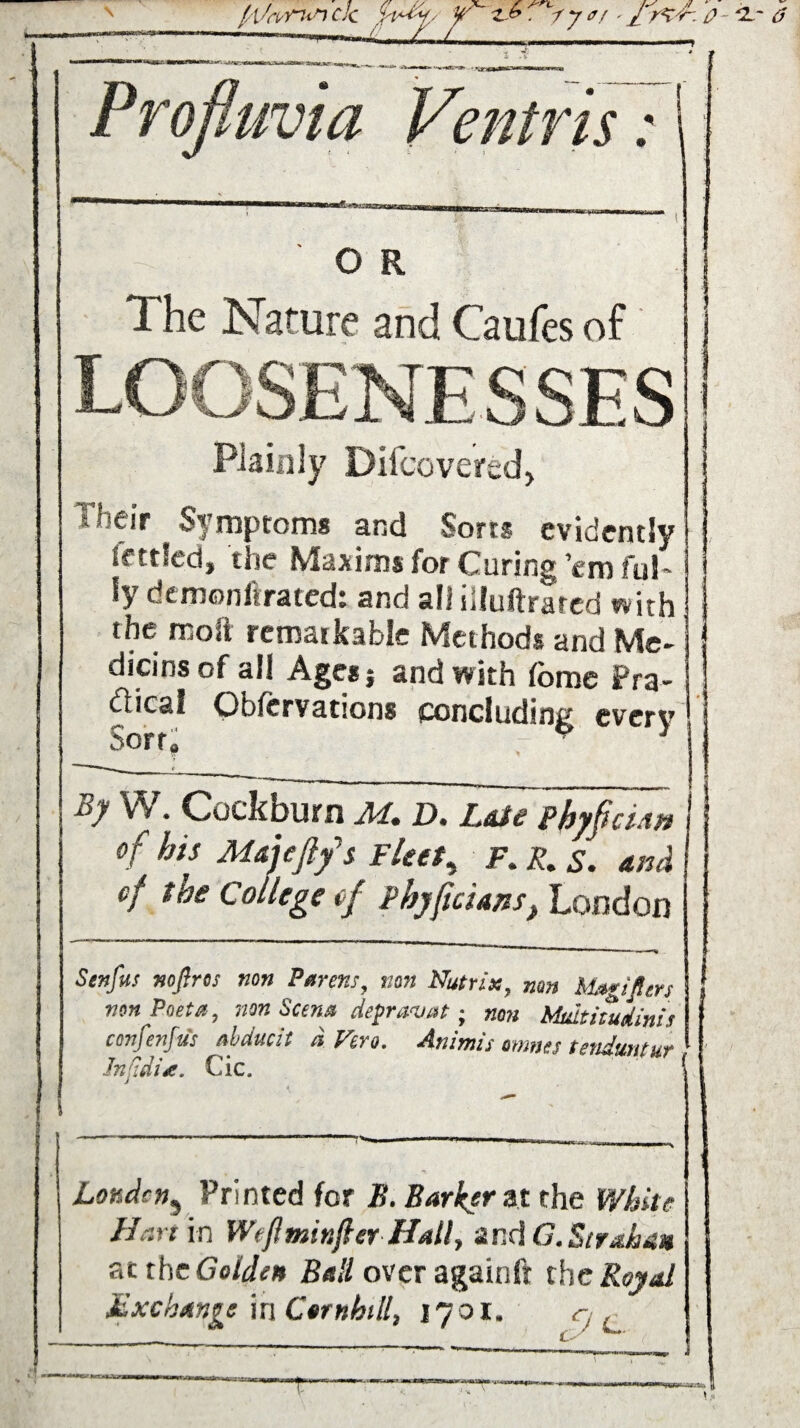 Profiuvia Ventris: O R The Nature and Caufes of Plainly Dilcovered, Their Symptoms and Sorts evidently Settled, the Maxims for Curing ’em ful~ fy dtmoniirated: and all illuftrared with the molt remarkable Methods and Me¬ dians of all Agesj and with feme Pra¬ ctical Obfervations concluding every By W. Cockburn M. D. Lae phyficUn of his M&jeftfs Fleet, F. R. s. Ani\ of tue College ef phyfic 'uns> London Senfus nofir os non Parens, non Nutrix, mn bUgifilers non Poet a, non Scena depravat; non Midtitudinis confenfus nbducit d Vero. Animis omnes tenduntur JnCidU. Cic. . < » ' ' 1 i Louden, Printed for B. Barkers the White Hart in Wtfminjler Hall, and G. Stratum atthe Golden Ball over againft the Royal Mxchan^e in Ctrnhill, 17 01. q f ■*4 \.«