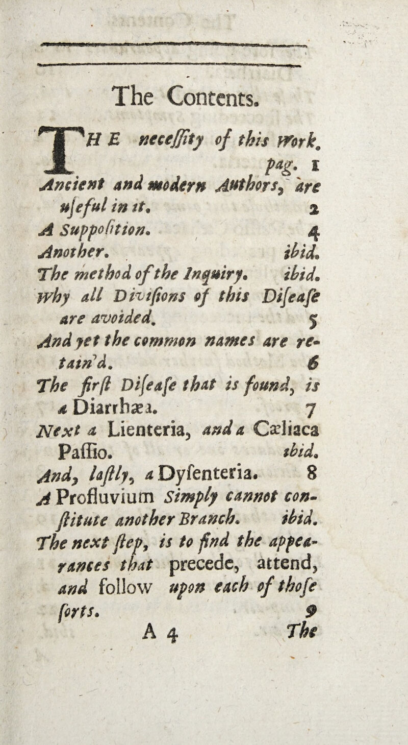 — The Contents, H E neceffity of this Work. _ _ fag. i Ancient and modern Authors, are ujeful in it. % A Supposition. 4 Another, ibid. The method of the Inquiry. ibid, why all Dwtjions of this Difeafe are avoided. 5 And yet the common names are re- tam’d. 6 The firft Difeafe that is found, is a Diarrhaea. 7 Next a Lienteria, and a Cadiaca Paffio. ibid. And, laflly, a Dyfenteria. 8 A Profluvium Simply cannot con- fiitute another Branch. ibid. The next ftep, is to fnd the appea¬ rances that precede, attend, and follow upon each of thofe forts. 9 A 4 The