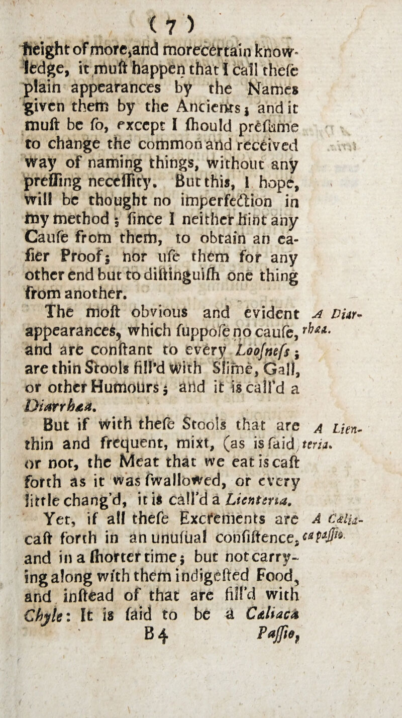 fieight of more,and morecertain know¬ ledge, it muft happen that! cail thefe plain appearances by the Names given them by the Ancients} and it muft be fo, except I fhould prefume to change the common and received way of naming things, without any preffing necelfity. But this, 1 hope, will be thought no imperfe&ion in my method; fince I neither hint any Caufe from them, to obtain an ea- fier Proof; nor life them for any other end but to diftinguifh one thing from another. The moft obvious and evident a Dur- appearanceS, which fuppofe no caufe, and are conftant to every Loofnefs; are thin Stools fill’d With Slime, Gill, or other HumoUrs; and it is call’d a Diarrhea. But if with thefe Stools that are a Lien- thin and frequent, mixt, (as isfaid terii. or nor, the Meat that we eat is caft forth as it was fwallowed, or every little chang’d, it is call'd a Licnttna. Yet, if all thefe Excrements are A cmu- caft forth in anunufual confiftence} upl¬ and in a fhortercime ; but not carry¬ ing along with them indigehed Food, and inftead of that are fill’d with Chyle: It is (aid to be a C&liac* B 4 Pafie, I