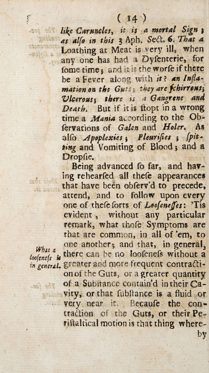 like Caruncles, it is a mortal Sign j as alfo in this J Aph. Sect. 6. 'That a Loathing at Meat is very ill, when any one has had a Dyfenterie, for fbrae time 5 and it is the worfe if there be a Fever along with it ? an Infla- mation on the Gtets1 they are fchirroMS} X) leer out % there is a Gangrene and Death. But if it is ftopt in a wrong time a Mania according to the Ob- fervations of Galen and Holer* As alio apoplexies j Pleurifies } fpit‘ ting and Vomiting of Blood j and a Dropfie. Being advanced fo far, and hav¬ ing re hearfed all thefe appearances that have been obferv’d to precede, attend, and to follow upon every one of thefe forts of Loefenejjes: ’Tis evident, without any particular remark, what thofe Symptoms are that are common, in all of ’em, to ~ one another5 and that, in general3 Mends 'is t^iere carl he no loofenefs without a in general, greater and more frequent contracti¬ on of the Guts, or a greater quantity of a Substance contain’d in their Ca¬ vity, or that fubllance is a fluid or very near it. Becaufe the con¬ traction of the Guts, or their Pe- riftaltical motion is that thing where¬ by