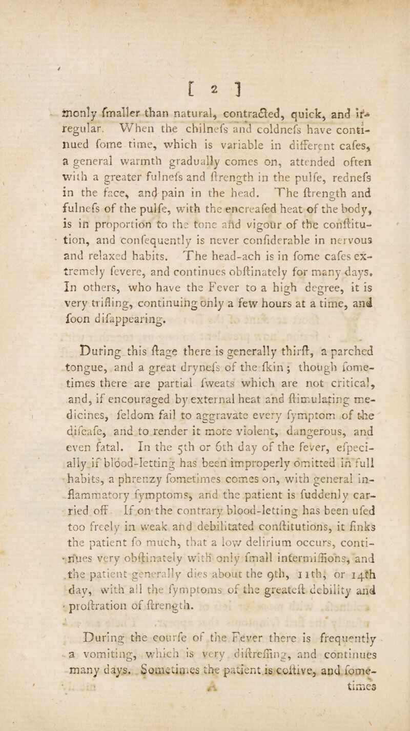 Sicnly fmaller than natural, contradled, quick, and Ir¬ regular. When the chilnefs arid coldnefs have conti¬ nued fome time, which is variable in different cafes, a general warmth gradually comes on, attended often with a greater fulnefs and ftrength in the pulfe, rednefs in the face, and pain in the head. The ftrength and fulnefs of the pulfe, with the encreafed heat of the body, is in proportion to the tone ahd vigour of the conftitu- lion, and confequently is never confiderable in nervous and relaxed habits. The head-ach is in fome cafes ex¬ tremely fevere, and continues obftinately for many days. In others, who have the Fever to a high degree, it is very trifling, continuing only a few hours at a time, and foon difappearing. During this ftage there is generally thirft, a parched tongue, and a great drynefs of the fkin ; though fome- times there are partial fweats which are not critical, and, if encouraged by external heat and ftimulating me¬ dicines, leldom fail to aggravate every fymptom of the difeafe, and to render it more violent, dangerous, and even fatal. In the 5th or 6th day of the fever, efpeci- ally if blood-letting has been improperly omitted in full habits, a phrenzy fometimes comes on, with general in¬ flammatory fymptoms, and the patient is fuddenly car¬ ried off If on the contrary blood-letting has been ufed too freely in weak and debilitated conftitutions, it links the patient fo much, that a low delirium occurs, conti- • rfues very obftinately with only fmall intermiftiohs, and the patient generally dies about the 9th, nth, or 14th day, with ail the fymptoms of the greateft debility and - proftration of ftrength. During the courfe of the Fever there is frequently a vomiting, which is very diftrdiing, and continues many days. Sometimes the patient is coltive, and fome¬ times