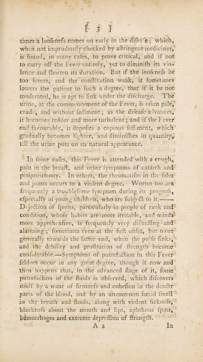 '' 4 times a loofenefs comes on early in the difea'e; which, when not imprudently checked by adringent medicines, is found, in many cafes, to prove critical, and if not to carry off the Fever entirely, yet to diminifh its vio¬ lence and fhorten its duration. But if the loofenefs be too fevere, and the condi tution weak, it fometimes lowers the patient to fuch a degree, that if it be not moderated, he is apt to fink under the difcharge. The urine, at the commencement of the Fever, is often pale, crude, and without fediment; as the difeafe advances, it becomes redder and more turbulent; and if the Fever end favourably, it depofits a copious fediment, which gradually becomes lighter, and diminifhes in quantity^ till the urine puts on its natural appearance. In forne cafes, this Fever is attended with a cough, pain in the bread, and other fymptoms of catarrh and peripneumony. In others, the rheumatifm in the fides and joints occurs to a violent degree. Worms too are frequently a troublefome fymptom during its progrefs, efpeciaUy in young children, who are fubjedt to it.——. D jedtion of fpirits, particularly in people of rank and condition, whofe habits are more irritable, and minds more apprehendve, is frequently very diivreffing and alarming •, fometimes even at the did onfet, but more generally towards the latter end, when the pulfe finks, and the debility and prodration of drength become confiderable.—-Symptoms of patrefaddion in this Fever feldom occur in any great degree, though it now and then happens that, in the advanced ftage of it, forne putrefaction of the fluids is obferved, which difcovers itfelf by a want of firmnefs and cohefion in the denfdr parts of the blood, and by an uncommon foetid fmell in the breath and dools, along with violent ficknefs, biacknefs about 'the mouth and lips, aphthous fpots, hemorrhages and extreme deprefiion of drength. A 2 In