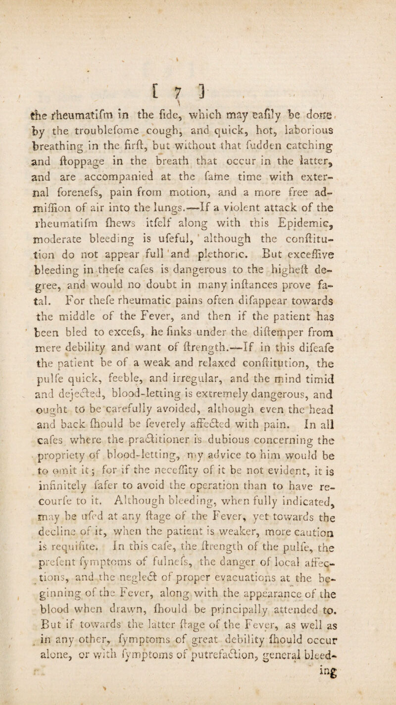 / \ the fheumatlfm in the fide, which may eafily he by the troublefome cough, and quick, hot, laborious breathing in the firft, but without that fudden catching and ftoppage in the breath that occur in the latter, and are accompanied at the faine time with exter¬ nal forenefs, pain from motion, and a more free ad- million of air into the lungs.—If a violent attack of the iheumatifm (hews itfelf along with this Epidemic, moderate bleeding is ufeful, although the conftitu- tion do not appear full and plethoric. But excdlive bleeding in thefe cafes is dangerous to the higheft de¬ gree, and would no doubt in many inftances prove fa¬ tal. For thefe rheumatic pains often difappear towards the middle of the Fever, and then if the patient has been bled to excefs, he finks under the diftemper from mere debility and want of ftrength.—If in this difeafe the patient be of a weak and relaxed conftitution, the pulfe quick, feeble, and irregular, and the mind timid and dejected, blood-letting is extremely dangerous, and ought to be carefully avoided, although even the head and back fhould be feverely affeCted with pain. In all cafes where the practitioner is dubious concerning the propriety of blopd-letting, my advice to him would be to omit it; for if the neceffity of it be not evident, it is infinitely fafer to avoid the operation than to have re- courfe to it. Although bleeding, when fully indicated, may be urfed at any ftage of the Fever, yet towards the decline of it, when the patient is weaker, more caution is requifite. In this cafe, the ftrength of the pulfe, the prefent fymptoms of fulneis, the danger of local affec¬ tions, and the negledt of proper evacuations at the be¬ ginning of the Fever, along with the appearance of the blood when drawn, fhould be principally attended to. But if towards the latter ftage of the Fever, as well as in any other, fymptoms of great debility fhould occur alone, or with fymptoms of putrefaction, general bleed¬ ing