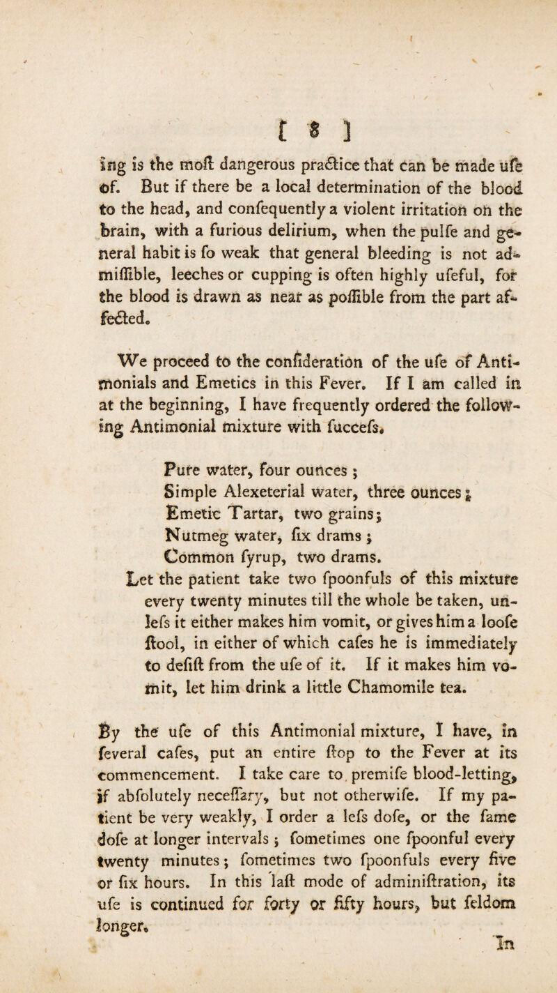 n ] ing is the mo£l dangerous pra&ice that can be made ufe of. But if there be a local determination of the blood to the head, and confequently a violent irritation on the brain, with a furious delirium, when the pulfe and ge¬ neral habit is fo weak that general bleeding is not ad- miflible, leeches or cupping is often highly ufeful, for the blood is drawn as near as poflible from the part af¬ fected* We proceed to the confideration of the ufe of Anti- jnonials and Emetics in this Fever. If I am called in at the beginning, I have frequently ordered the follow¬ ing Antimonial mixture with fuccefs. Pure water, four ounces ; Simple Alexeterial water, three ounces j Emetic Tartar, two grains; Nutmeg water, lix drams ; Common fyrup, two drams. Let the patient take two fpoonfuls of this mixture every twenty minutes till the whole be taken, uri¬ le fs it either makes him vomit, or gives him a loofe Ilooi, in either of which cafes he is immediately to defift from the ufe of it. If it makes him vo¬ mit, let him drink a little Chamomile tea. By the ufe of this Antimonial mixture, I have, in feveral cafes, put an entire ftop to the Fever at its commencement. I take care to premife blood-letting, if abfolutely neceflary, but not otherwife. If my pa¬ tient be very weakly, I order a lefs dofe, or the fame dofe at longer intervals; fometimes one fpoonful every twenty minutes; fometimes two fpoonfuls every five or fix hours. In this laft mode of adminiftration, its ufe is continued for forty or fifty hours, but fddom longer. In