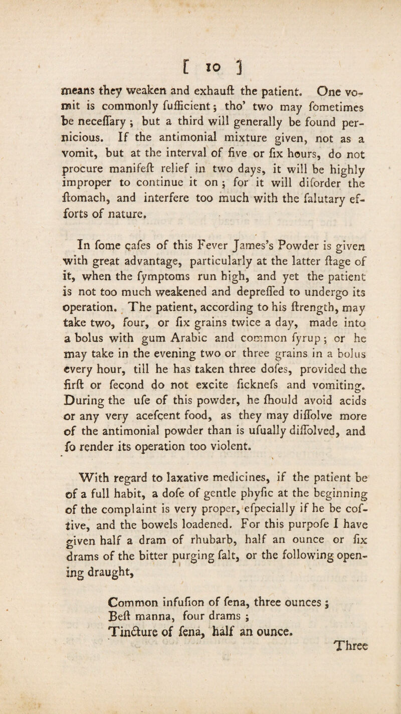 means they weaken and exhauft the patient. One vo¬ mit is commonly fufficient; tho’ two may fcmetimes be neceffary *, but a third will generally be found per¬ nicious. If the antimonial mixture given, not as a vomit, but at the interval of five or fix hours, do not procure manifeft relief in two days, it will be highly improper to continue it on 5 for it will diforder the Ilomach, and interfere too much with the falutary ef¬ forts of nature. In feme qafes of this Fever James’s Powder is given with great advantage, particularly at the latter ftage of it, when the fymptoms run high, and yet the patient is not too much weakened and deprefled to undergo its operation. The patient, according to his ftrength, may take two, four, or fix grains twice a day, made into a bolus with gum Arabic and common fyrup ; or he may take in the evening two or three grains in a bolus every hour, till he has taken three dofes, provided the firft or fecond do not excite ficknefs and vomiting:. During the ufe of this powder, he fhould avoid acids or any very acefcent food, as they may diflolve more of the antimonial powder than is ufually diffolved, and fo render its operation too violent. With regard to laxative medicines, if the patient be of a full habit, a dofe of gentle phyfic at the beginning of the complaint is very proper, efpecially if he be cof- tive, and the bowels loadened. For this purpofe I have given half a dram of rhubarb, half an ounce or fix drams of the bitter purging fait, or the following open¬ ing draught. Common infufion of fena, three ounces , Beft manna, four drams ; Tin&ure of fena, half an ounce. Three