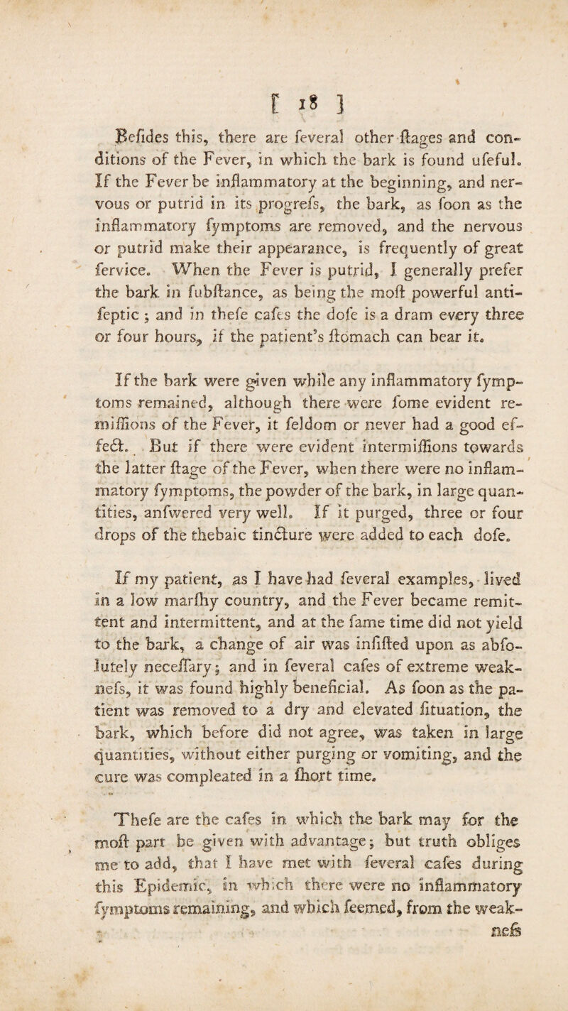 % / t 18 ] Befides this, there are feveral other Rages and con¬ ditions of the Fever, in which the bark is found ufefuh If the Fever be inflammatory at the beginning, and ner¬ vous or putrid in its prog-refs, the bark, as foon as the inflammatory fymptoms are removed, and the nervous or putrid make their appearance, is frequently of great fervice,, When the Fever is putrid, I generally prefer the bark in fubftance, as being the moft powerful anti- feptic ; and in thefe cafes the dofe is a dram every three or four hours, if the patient's ftomach can bear it. If the hark were given while any inflammatory fymp¬ toms remained, although there were fome evident re- miffions of the Fever, it feldom or never had a good ef- fe£L But if there were evident intermiflions towards the latter ftage of the Fever, when there were no inflam¬ matory fymptoms, the powder of the bark, in large quan¬ tities, anfivered very welb If it purged, three or four drops of the thebaic tindlure were added to each dofe. If my patient, as I have had feveral examples, lived in a low marfhy country, and the Fever became remit¬ tent and intermittent, and at the fame time did not yield to the bark, a change of air was infilled upon as abfo- Jutely neceffary; and in feveral cafes of extreme weak- nefs, it was found highly beneficial. As foon as the pa¬ tient was removed to a dry and elevated fttuation, the bark, which before did not agree, was taken in large quantities, without either purging or vomiting, and the cure was compleated in a fhort time* Thefe are the cafes in which the bark may for the moil part he given with advantage; but truth obliges me to add, that I have met with feveral cafes during this Epidemic, in which there were no inflammatory fymptoms remaining, and which feemed* from the weak- nefs