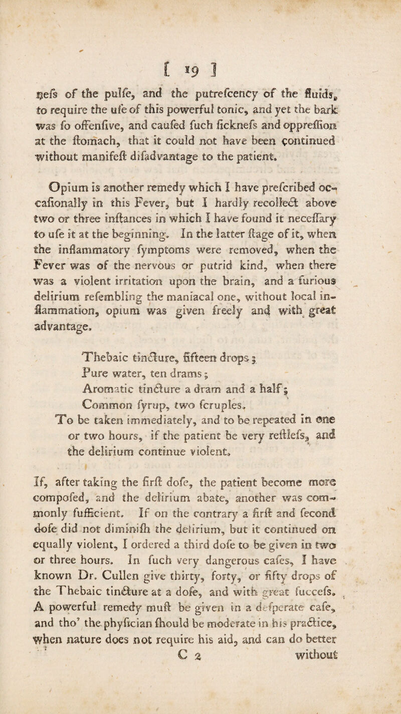I *9 I $efs of the pulle, and the putrefcency of the fluids^ to require the ufeof this powerful tonic, and yet the bark was fo offenfive, and caufed fuch llcknefs and ©ppreffiori at the ftomaeh, that it could not have been continued without manifeft difadvantage to the patient. Opium is another remedy which I have prefcribed ©e- cafxonally in this Fever, but 1 hardly recollect above two or three inftances in which I have found it neceffary to ufe it at the beginning. In the latter flage of it, when, the Inflammatory fymptoms were removed, when the Fever was of the nervous or putrid kind, when there was a violent irritation upon the brain, and a furious delirium refembling the maniacal one, without local In- iammation, opium was given freely and with great advantage. Thebaic tin&ure, fifteen drops 3 Pure water, ten drams; Aromatic tin&ure a dram and a half 3 Common fyrup, two fcruples. To be taken immediately, and to be repeated in ©fie or two hours, if the patient be very reftlefs, and the delirium continue violent* If, after taking the firft dofe, the patient become more compared, and the delirium abate, another was com- monly fufficient. If on the contrary a firft and fecond dofe did not dimmilh the delirium, but it continued on equally violent, I ordered a third dofe to be given in two or three hours. In fuch very dangerous cafes, I have known Dr. Cullen give thirty, forty, or fifty drops of the Thebaic tin&tire at a dofe, and with great fuccefs* A powerful remedy mud: be given in a defperate cafe, and tho7 the. phyfician Ihould be moderate in his practice* when nature does not require his aid, and can do better