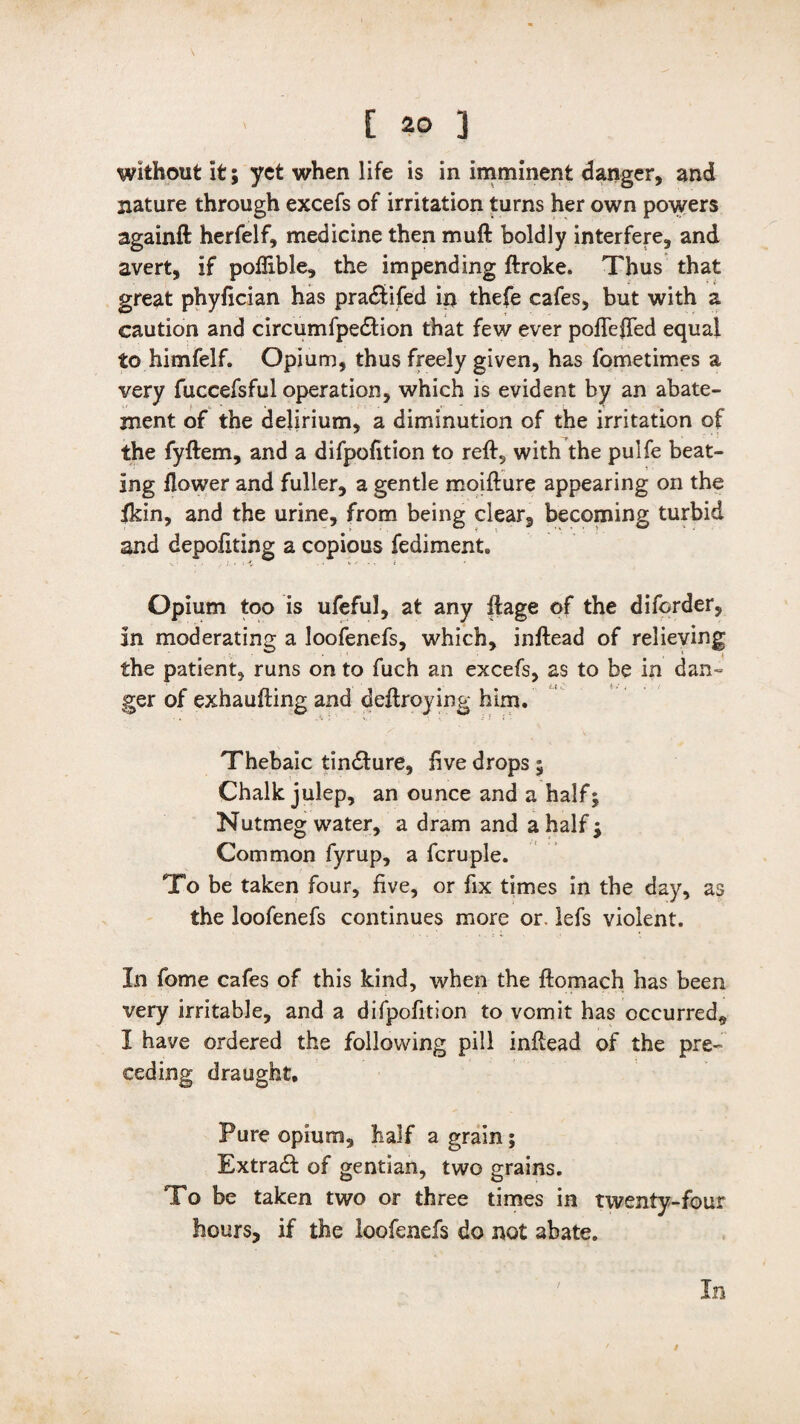 without It; yet when life is in imminent danger, and nature through excefs of irritation turns her own powers againft herfelf, medicine then muft boldly interfere, and avert, if poffible, the impending ftroke. Thus that great phyfician has pra&ifed in thefe cafes, but with a caution and circumfpedtion that few ever poftefted equal to himfelf. Opium, thus freely given, has fometimes a very fuccefsful operation, which is evident by an abate¬ ment of the delirium, a diminution of the irritation of the fyftem, and a difpofition to reft, with the pulfe beat¬ ing flower and fuller, a gentle moifture appearing on the Ikin, and the urine, from being clear, becoming turbid and depoftting a copious fediment. Opium too is ufeful, at any ftage of the diforder, in moderating a loofenefs, which, inftead of relieving the patient, runs on to fuch an excefs, as to be in dan- ger of exhaufting and deftroying him. Thebaic tindfure, live drops ; Chalk julep, an ounce and a half; Nutmeg water, a dram and a half; Common fyrup, a fcruple. To be taken four, five, or fix times in the day, as the loofenefs continues more or. lefs violent. In fome cafes of this kind, when the ftomach has been very irritable, and a difpofition to vomit has occurred, I have ordered the following pill inftead of the pre¬ ceding draught. Pure opium, half a grain; Extra# of gentian, two grains. To be taken two or three times in twenty-four hours, if the loofenefs do not abate. In