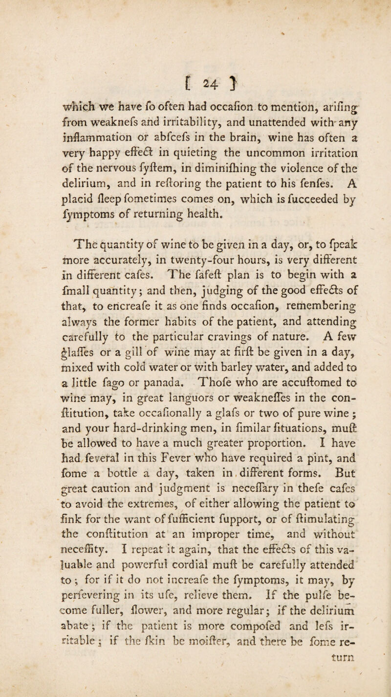 % f 24 } which we have fo often had occafion to mention, arifing from, weaknefs and irritability, and unattended with any inflammation or abfcefs in the brain, wine has often a very happy effe& in quieting the uncommon irritation of the nervous fyftem, in diminifhing the violence of the delirium, and in reftoring the patient to his fenfes. A placid fleep fometimes comes on, which is fucceeded by fymptoms of returning health. The quantity of wine to be given in a day, or, to fpealc more accurately, in twenty-four hours, is very different in different cafes. The fafeft plan is to begin with a fmall quantity; and then, judging of the good effedts of that, to encreafe it as one finds occafion, remembering always the former habits of the patient, and attending carefully to the particular cravings of nature. A few glaffes or a gill of wine may at firft be given in a day, mixed with cold water or with barley water, and added to a little fago or panada. Thofe who are accuftomed to wine may, in great languors or weaknefies in the con- ftitution, take occafionally a glafs or two of pure wine ; and your hard-drinking men, in fimilar fituations, muff: be allowed to have a much greater proportion. I have had feveral in this Fever who have required a pint, and fome a bottle a day, taken in, different forms. But great caution and judgment is neceffary in thefe cafes to avoid the extremes, of either allowing the patient to fink for the want of fufficient fupport, or of ffimulating the conftitution at an improper time, and without neceflity. I repeat it again, that the effe<ffs of this va¬ luable and powerful cordial muff be carefully attended to ; for if it do not increafe the fymptoms, it may, by perfevering in its ufe, relieve them. If the pulfe be¬ come fuller, flower, and more regular; if the delirium abate; if the patient is more compofed and lefs ir¬ ritable 5 if the fkin be moiffer, and there be fome re¬ turn
