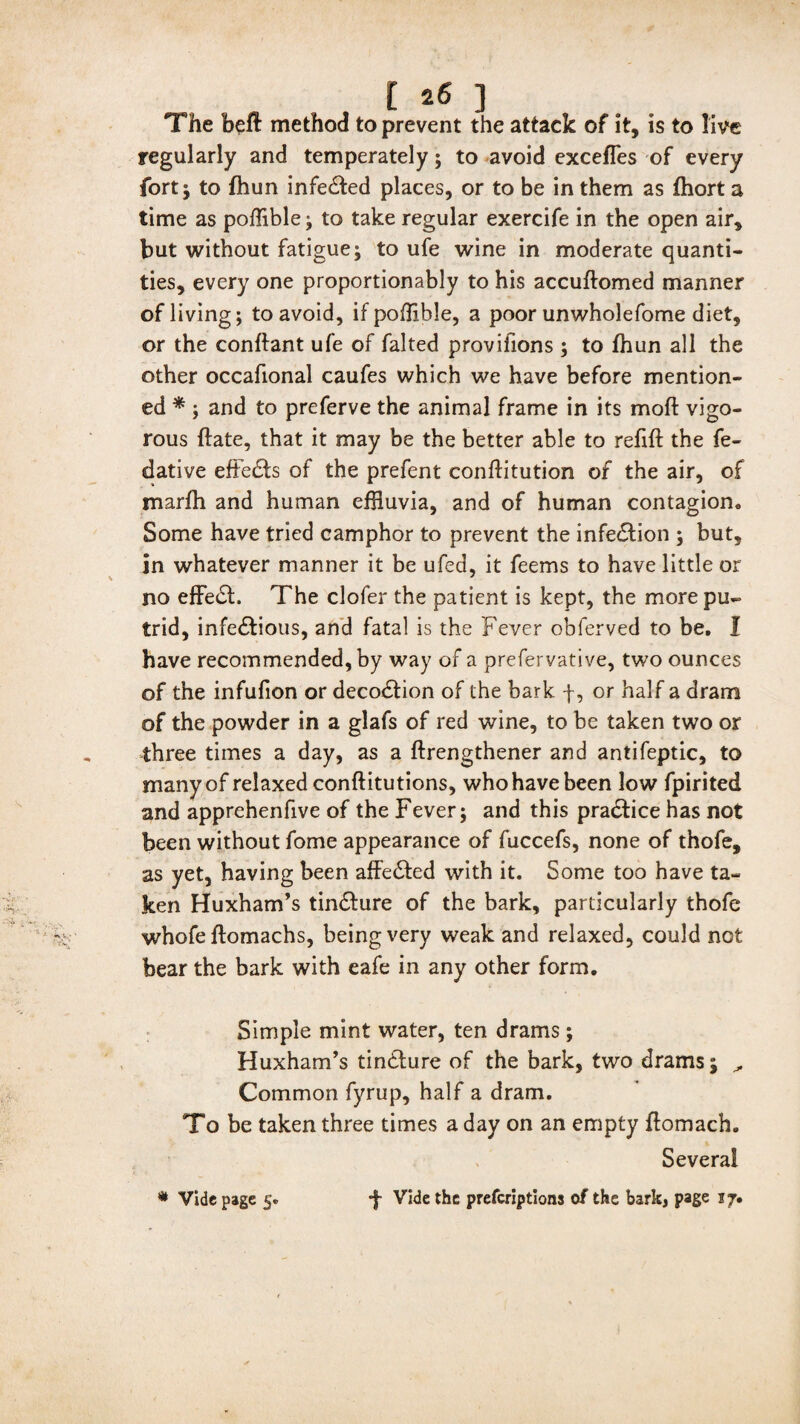 The befl: method to prevent the attack of it, is to live regularly and temperately; to avoid excefles of every fort; to fhun infe&ed places, or to be in them as fhort a time as poffible; to take regular exercife in the open air, but without fatigue; to ufe wine in moderate quanti¬ ties, every one proportionably to his accuftomed manner of living; to avoid, if poffible, a poor unwholefome diet, or the conftant ufe of falted provifions ; to fhun all the other occafional caufes which we have before mention¬ ed * ; and to preferve the animal frame in its moft vigo¬ rous ftate, that it may be the better able to refift the fe- dative efte&s of the prefent conflitution of the air, of marfh and human effluvia, and of human contagion. Some have tried camphor to prevent the infection ; but, in whatever manner it be ufed, it feems to have little or no effeSL The clofer the patient is kept, the more pu¬ trid, infe£tious, and fatal is the Fever obferved to be. I have recommended, by way of a prefervative, two ounces of the infufion or decoStion of the bark f, or half a dram of the powder in a glafs of red wine, to be taken two or three times a day, as a ftrengthener and antifeptic, to many of relaxed conftitutions, who have been low fpirited and apprehenfive of the Fever; and this pra&ice has not been without fome appearance of fuccefs, none of thofe, as yet, having been affe&ed with it. Some too have ta¬ ken Huxham’s tin&ure of the bark, particularly thofe whofe flomachs, being very weak and relaxed, could not bear the bark with eafe in any other form. Simple mint water, ten drams; Huxham’s tindlure of the bark, two drams; ^ Common fyrup, half a dram. To be taken three times a day on an empty ftomach. Several •f- Vide the prefcriptiona of the bark, page 17. * Vide page 5.