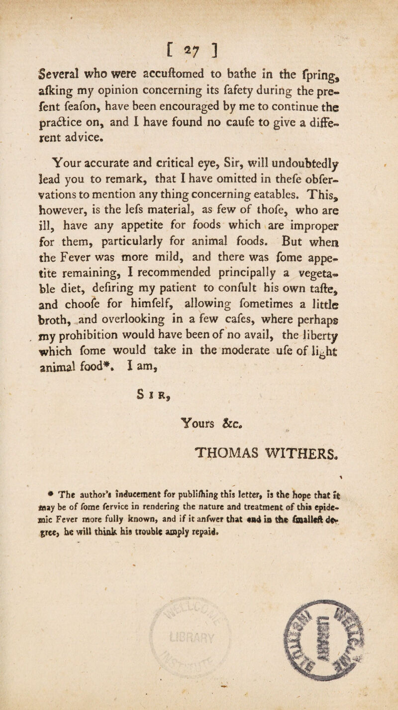 Several who were aecuftomed to bathe In the fprings afking my opinion concerning its fafety during the pre¬ fen t feafon, have been encouraged by me to continue the pra&ice on, and I have found no caufe to give a diffe¬ rent advice. Your accurate and critical eye, Sir, will undoubtedly lead you to remark, that I have omitted in thefe obfer- vations to mention any thing concerning eatables, This„ however, is the lefs material, as few of thofe, who are ill, have any appetite for foods which are Improper for them, particularly for animal foods. But when the Fever was more mild, and there was fome appe¬ tite remaining, I recommended principally a vegeta¬ ble diet, defiring my patient to confult his own tafte, and choofe for himfelf, allowing fornetimes a little broth, and overlooking in a few cafes, where perhaps my prohibition would have been of no avail, the liberty which fome would take in the moderate ufe of li^hfc animal food*. I am. S i Rf Yours &e„ THOMAS WITHERS. * The author’* inducement for publi/hing this letter, !s the hope that It may be of fome fervice in rendering the nature and treatment of this epide- jsaic Fever more fully known, and if it anfwer that end is the fi&alltft free, he will think his trouble amply repaid.