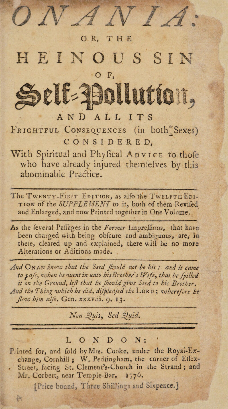 HEINOUS SIN o F, AND ALL ITS Frightful Consequences (in botlvSexes) CONSIDERED, With Spiritual and Phyfical Advice to thofe who have already injured themfelves by this abominable Practice. The Twenty-First Edition, as alfo tKe T'welfth Edi¬ tion of the SUPPLEMENT to it, both of them Reviled and Enlarged, and now Printed together in One Volume. As the feveral Paffages in the Former Impreilions, that have been charged with being obfcure and ambiguous, are, in thele, cleared up and explained, there will be no more Alterations or Aditions made. * And On an knew that the Seed Jkould not le his : and it came to pafs, when he went in unto hisBrother s INife9 that he /pilled it on the Ground, lejl that he Jhould give Seed to his Brother. And the Thing which he did, difpledjed ihe Lord ; wherefore he /lew him alfo. Gen. xxxviii. 9, 13. Non JfhiiS) Sed ~fuid. LONDON: ’ Punted for, and fold by Mrs. Cooke* under the Royal-Ex¬ change, Cornhill ; W. Pedtingham, the corner of ElTex- - Street, facing St. ClementVChurch in the Strand ; and Mr. Corbett, near Temple-Bar. 177b. [Price bound, Three Shillings and Sixpence.]