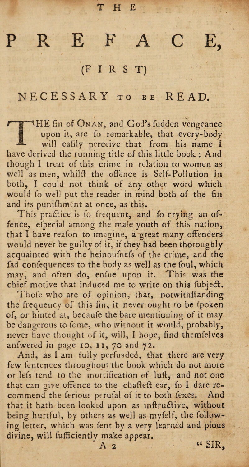 THE PREFACE, (FIRST) \ NECESSARY to be READ. \ ^ t1 g 1 FIE fin of On an, and God’s fudden vengeance upon it, are fo remarkable, that everv-body will eafily perceive that from his name I have derived the running title of this little book : And though I treat of this crime in relation to women as well as men, whilft the offence is Self-Pollution in both, I could not think of any other word which would fo well put the reader in mind both of the fin and its punifhmrnt at once, as this. This practice is fo frequent, and fo crying an of¬ fence, eipecial among the male youth of this nation, that I have reafon to imagine, a great many offenders would never be guilty of it. if they had been thoroughly acquainted with the heinoufnefs of the crime, and the fad confequences to the body as well as the foul, which may, and often do, enfue upon it. This was the chief motive that induced me to write on this fubje£L Thofe who are of opinion, that, notwithlianding the frequency of this fin, it never ought to be fpoken of, or hinted at, becaufe the bare mentioning of it may be dangerous to fome, who without it would, probably, never have thought of it, will, 1 hope, find themfelves anfwered in page io, II, 70 and 72. And, as 1 am fully perfuaded, that there are very few fentences throughout the book which do not more o - or lefs tend to the mortification of luft, and not one that can give offence to the chafleft ear, fo i dare re¬ commend the ferious perufal of it to both fexes. And that it hath been looked upon as inftru£tive, without being hurtful, by others as well as myfelf, the follow¬ ing letter, which was fent by a very learned and pious divine, will fufficiently make appear. A 2 “ SIR,