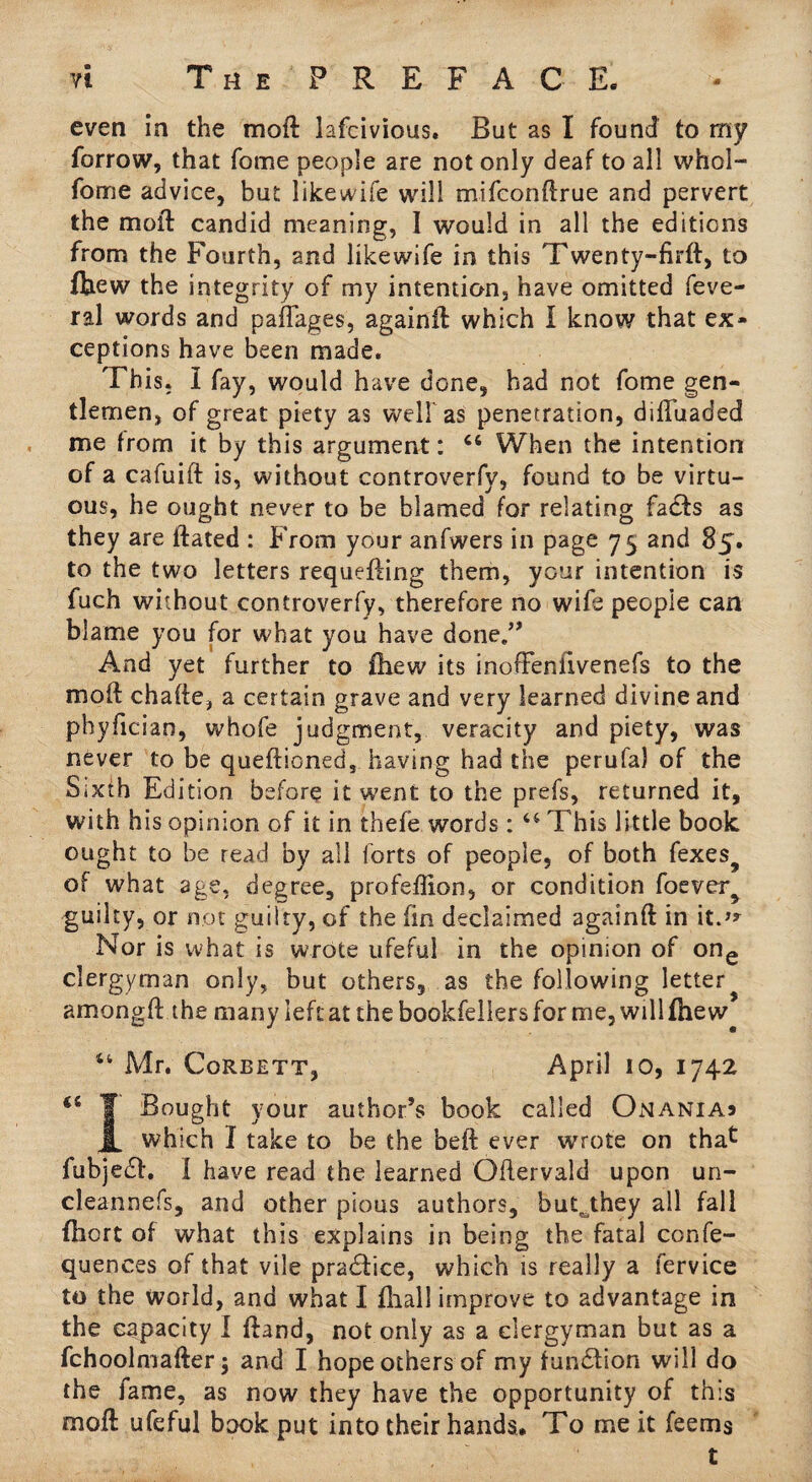 even in the mo ft lafcivious. But as I found to my forrow, that fome people are not only deaf to all whol- fome advice, but likewife will mifconftrue and pervert the moft candid meaning, I would in all the editions from the Fourth, and likewife in this Twenty-firft, to fhew the integrity of my intention, have omitted feve- ral words and paflages, againft which I know that ex¬ ceptions have been made. This. I fay, would have done, had not fome gen¬ tlemen, of great piety as wellas penetration, diftiiaded me from it by this argument: 44 When the intention of a cafuift is, without controverfv, found to be virtu¬ ous, he ought never to be blamed for relating facts as they are ftated : From your anfwers in page 75 and 85. to the two letters requefting them, your intention is fuch without controverfy, therefore no wife people can blame you for what you have done.” And yet further to fhew its inofFenfivenefs to the moft chafte, a certain grave and very learned divine and phyftcian, whofe judgment, veracity and piety, was never to be queftioned, having had the perufa) of the Sixth Edition before it went to the prefs, returned it, with his opinion of it in thefe words : 44 This little book ought to be read by all forts of people, of both fexe$? of what age, degree, profeflion, or condition foever^ guilty, or not guilty, of the fin declaimed againft in it.J* Nor is what is wrote ufeful in the opinion of one clergyman only, but others, as the following letter amongft the many left at the bookfeliers for me, will fhew 44 Mr. Corbett, April 10, 1742 44 T Bought your author’s book called Onaniaj JL which I take to be the beft ever wrote on thac fubje£h I have read the learned Oflervald upon un- cleannefs, and other pious authors, buk they all fall fhort of what this explains in being the fatal confe- quences of that vile pra£lice, which is really a fervice to the world, and wliat I fhall improve to advantage in the capacity I ftand, not only as a clergyman but as a fchoolmafter 5 and I hope others of my fun£tion will do the lame, as now they have the opportunity of this moft ufeful book put into their hands. To me it feerns . ' t