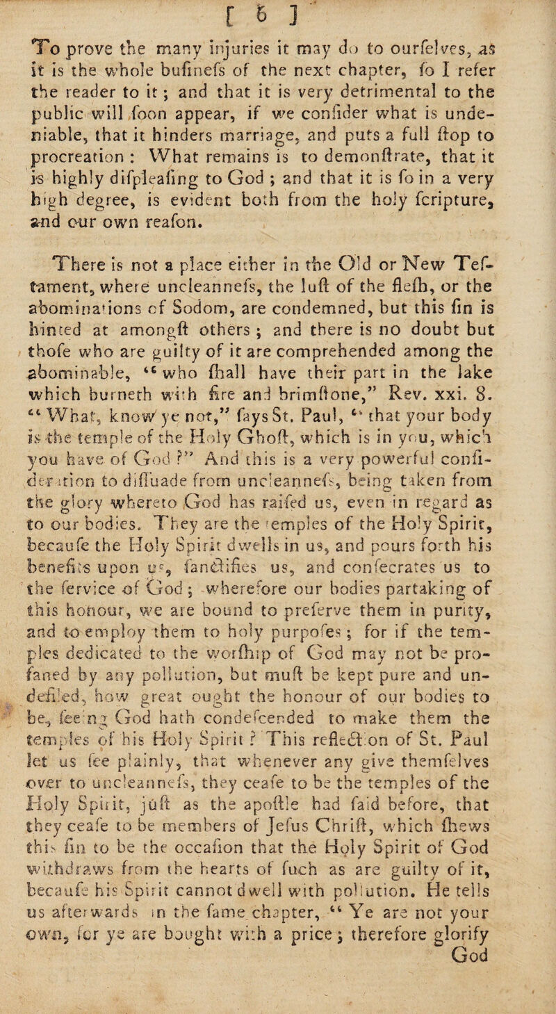 To prove the many injuries it may do to ourfelves, as it is the whole bufmefs of the next chapter, fo I refer the reader to it; and that it is very detrimental to the public will Toon appear, if we confider what is unde¬ niable, that it hinders marriage, and puts a full ftop to procreation : What remains is to demonftrate, that it i-s highly difpleafing to God ; and that it is fo in a very high degree, is evident both from the holy fcripture, and our own reafon. There is not a place either in the Old or New Tes¬ tament, where uncleannefs, the luft of the flefh, or the abominations of Sodom, are condemned, but this fin is hinted at amongft others ; 2nd there is no doubt but thofe who are guilty of it are comprehended among the abominable, 46 who fhall have their part in the lake which burneth with fire and brimftone,” Rev. xxi. 8. 64 What, know' ye not,” fays St. Paul, 64 that your body is the temple of the Holy Ghoft, which is in you, which you have of God ?■* And this is a very powerful confi- demtion to difTuade from uncleannefs, being taken from the glory whereto God has raffed us, even in regard as to our bodies. They are the mmoles of the Holy Spirit, becaufe the Holy Spirit dwells in us, and pours forth his benefits upon fa notifies us, and confecrates us to the fervice of God ; wherefore our bodies partaking of this honour, we ate bound to preferve them in purity, and to employ them to holy purpofes; for if the tem¬ ples dedicated to the worfhip of God may not be pro¬ faned by any pollution, but muff be kept pure and un- defi'ed, how great ought the honour of our bodies to be., feeing God hath condescended to make them the tem] !es of his Holy Spirit ? This refkdt on of St. Paul let us fee plainly, that whenever any give themfelves over to uncleannefs, they ceafe to be the temples of the Holy Spiiit, juft as the apoftle had faid before, that they ceafe to be members of Jefus Chrift, which (hews this fin to be the occaiion that the Holy Spirit of God withdraws from the hearts of fueh as are guilty of it, becaufe his Spirit cannot dwell with pollution. He tells us afterwards in the fame,chapter, 44 Ye are not your own, fcr ye are bought with a price j therefore glorify W God
