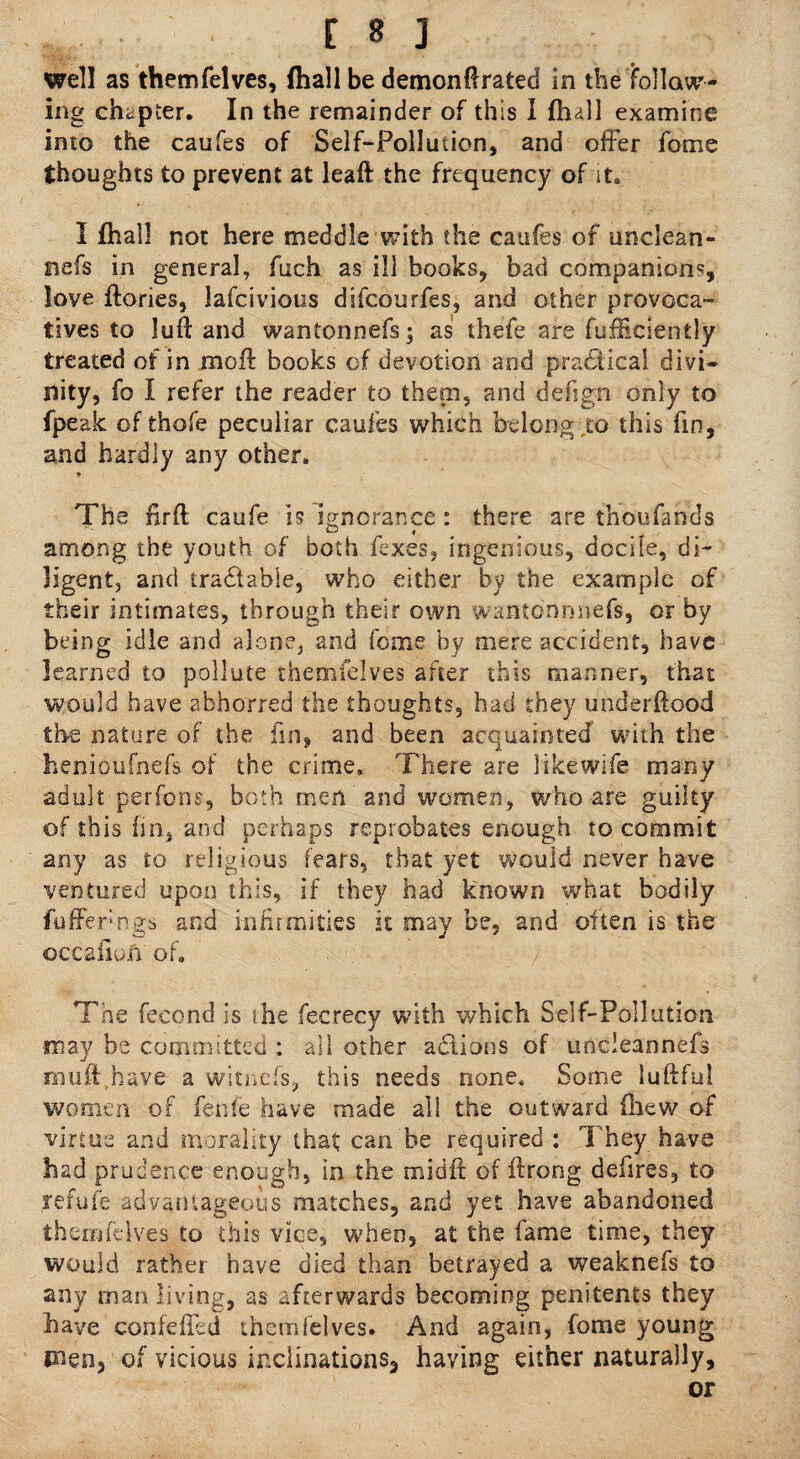 well as themfelves, (hall be demonff rated in the follow¬ ing chapter. In the remainder of this I (lull examine into the caufes of Self-Pollution, and offer fome thoughts to prevent at leaft the frequency of it. I fhall not here meddle with the caufes of unclean- fiefs in general, fiich as ill books, bad companions, love {lories, lafcivious difcotirfes, and other provoca¬ tives to lull and wantonnefs; as thefe are fufficiently treated of in moft books of devotion and practical divi¬ nity, fo I refer the reader to them, and defign only to fpeak of thofe peculiar caufes which belong .to this fin, and hardly any other. The firft caufe is ignorance : there are thoufands among the youth of both fexes, ingenious, docile, di¬ ligent, and tradtabie, who either by the example of their intimates, through their own wanto'nnnefs, or by being idle and alone, and fome by mere accident, have learned to pollute themfelves after this manner, that would have abhorred the thoughts, had they underftood the nature of the fin, and been acquainted with the henioufnefs of the crime. There are like wife many adult perfons, both men and women, who are guilty of this fin, and perhaps reprobates enough to commit any as to religious fears, that yet would never have ventured upon this, if they had known what bodily {offerngs and infirmities it may be, and often is the ©qcafioft of. The fecond is she fecrecy with which Self-Pollution may be committed : all other adtions of undeannefs rnuft.have a witnefs, this needs none. Some luftful women of fenfe have made all the outward fhew of virtue and morality that; can be required : They have had prudence enough, in the midit of ftrong defires, to refute advantageous matches, and yet have abandoned themfelves to this vice, when, at the fame time, they would rather have died than betrayed a weaknefs to any man living, as afterwards becoming penitents they have confeffed themfelves. And again, fome young men, of vicious inclinations, having either naturally, or