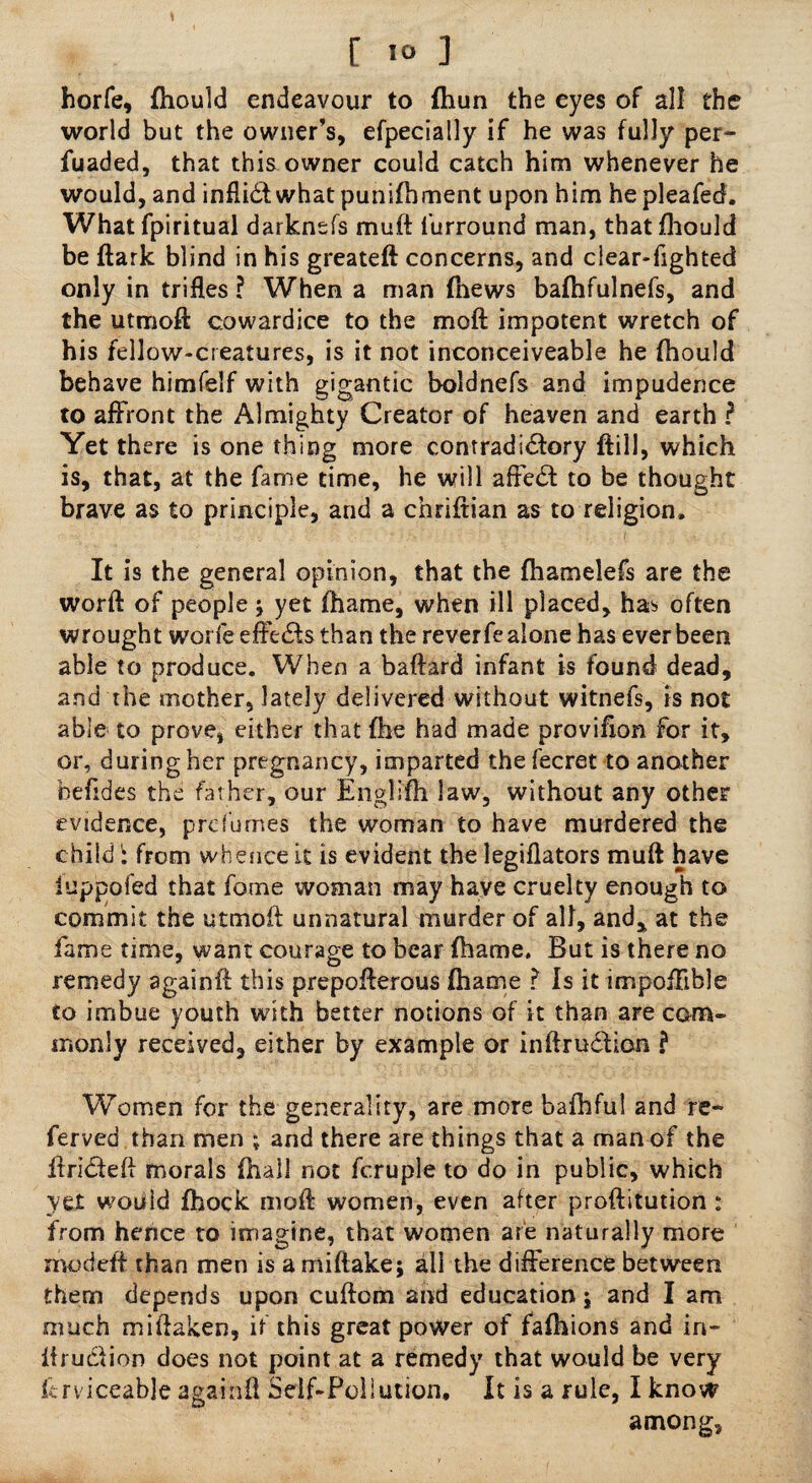 horfe, fhould endeavour to fhun the eyes of all the world but the owner’s, efpecially if he was fully per- fuaded, that this owner could catch him whenever he would, and infliCt what punifhment upon him he pleafed. What fpiritual darknsfs muft furround man, that fhould be ftark blind in his greateft concerns, and clear-fighted only in trifles ? When a man (hews bafhfulnefs, and the utmoft cowardice to the moft impotent wretch of his fellow-creatures, is it not inconceiveable he fhould behave himfelf with gigantic boldnefs and impudence to affront the Almighty Creator of heaven and earth ? Yet there is one thing more contradictory ftill, which is, that, at the fame time, he will affeCt to be thought brave as to principle, and a chriftian as to religion. It is the general opinion, that the fhamelefs are the worft of people ; yet fhame, when ill placed, has often wrought worfe efFeCts than the reverfe alone has ever been able to produce. When a baftard infant is found dead, and the mother, lately delivered without witnefs, is not able to prove, either that fhe had made provifion for it, or, during her pregnancy, imparted the fecret to another befides the father, our Englifh law, without any other evidence, prd'umes the woman to have murdered the child i from whence it is evident the legiflators muft have iuppofed that fome woman may have cruelty enough to commit the utmoft unnatural murder of all, and, at the fame time, want courage to bear fhame. But is there no remedy againft this prepofterous fhame ? Is it impofFible to imbue youth with better notions of it than are com¬ monly received, either by example or inftrudion ? Women for the generality, are more bafhful and re¬ ferred than men ; and there are things that a man of the ftriCteft morals fhall not fcruple to do in public, which yet would fhock moft women, even alter proftitution : from hence to imagine, that women are naturally more rnodeft than men is a miftake; all the difference between them depends upon cuftom and education j and I am much miftaken, if this great power of faftiions and in- iirudfion does not point at a remedy that would be very ftrviceable againft Self-Pollutioru It is a rule, I know among.
