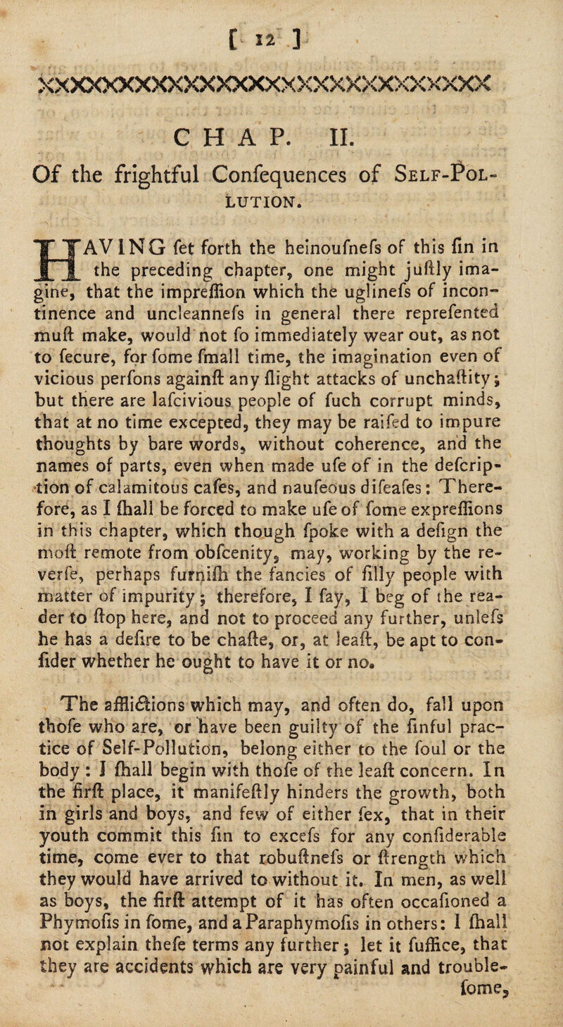 XXXXXXXXXXXXXXXXXXXXXXXXXXXX CHAP. II. Of the frightful Confequences of Self-Pol¬ lution. HAV 1NG fet forth the heinoufnefs of this fin in the preceding chapter* one might juftly ima¬ gine, that the impreflion which the uglinefs of incon¬ tinence and uncleannefs in genera! there reprefented muft make, would not fo immediately wear out, as not to fecure, forfomefmall time, the imagination even of vicious perfons againft any flight attacks of unchaftity; but there are lafcivious people of fuch corrupt minds, that at no time excepted, they may be raifed to impure thoughts by bare words, without coherence, and the names of parts, even when made ufe of in the defcrip- tion of calamitous cafes, and naufeous difeafes: There¬ fore, as I (hall be forced to make ufe of feme expreflions in this chapter, which though fpoke with a defign the moil remote from obfeenity, may, working by the re¬ verie, perhaps furnifli the fancies of filly people with matter of impurity j therefore, I fay, I beg of the rea¬ der to flop here, and not to proceed any further, unlefs he has a deflre to be chafte, or, at leaft, be apt to con- flder whether he ought to have it or no. The affli&ions which may, and often do, fall upon thofe who are, or have been guilty of the finful prac¬ tice of Self-Pollution, belong either to the foul or the body : J (hall begin with thole of the leaft concern. In the firft place, it manifeflly hinders the growth, both in girls and boys, and few of either fex, that in their youth commit this fin to excefs for any confiderable time, come ever to that robuftnefs or ftrength which they would have arrived to without it. In men, as well as boys, the firft attempt of it has often occafioned a Phymofis in fome, and aParaphymofis in others: I fhali not explain thefe terms any further; let it fuflice, that they are accidents which are very painful and trouble- fome.