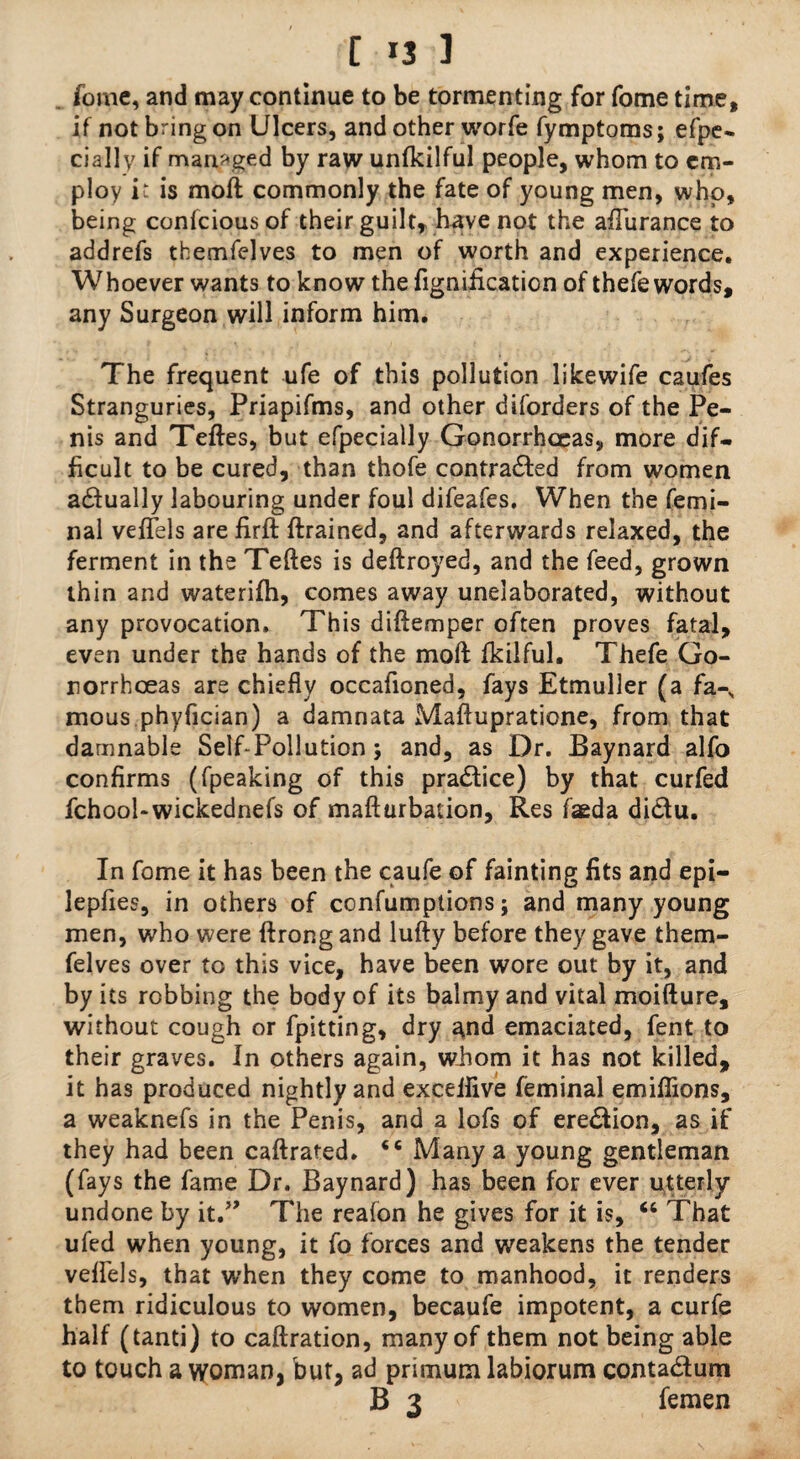 [ 3 ] fome, and may continue to be tormenting for fome time, if not bring on Ulcers, and other worfe fymptoms; efpe- daily if managed by raw unfkilful people, whom to em¬ ploy it is moft commonly the fate of young men, who, being confciousof their guilt, have not the afTurance to addrefs themfelves to men of worth and experience. Whoever wants to know the fignification of thefe words, any Surgeon will inform him. The frequent ufe of this pollution likewife caufes Stranguries, Priapifms, and other disorders of the Pe¬ nis and Teftes, but efpecially Gonorrhoeas, more dif¬ ficult to be cured, than thofe contra&ed from women a&ually labouring under foul difeafes. When the femi- nal veffels are firft {trained, and afterwards relaxed, the ferment in the Teftes is deftroyed, and the feed, grown thin and waterifh, comes away unelaborated, without any provocation. This diftemper often proves fatal, even under the hands of the moft fkilful. Thefe Go¬ norrhoeas are chiefly occafioned, fays Etmuller (a fa-N mous phyfician) a damnata Maftupratione, from that damnable Self-Pollution; and, as Dr. Baynard alfo confirms (fpeaking of this practice) by that curfed fchool-wickednefs of mafturbation, Res faeda di&u. In fome it has been the caufe of fainting fits and epi- lepfies, in others of confumptions; and many young men, who were ftrong and lufty before they gave them¬ felves over to this vice, have been wore out by it, and by its robbing the body of its balmy and vital moifture, without cough or fpitting, dry and emaciated, fent to their graves. In others again, whom it has not killed, it has produced nightly and exceifive feminal emiffions, a weaknefs in the Penis, arid a lofs of ere&ion, as if they had been caftrated. Many a young gentleman (fays the fame Dr. Baynard) has been for ever utterly undone by it.” The reafon he gives for it is, u That ufed when young, it fo forces and weakens the tender veffels, that when they come to manhood, it renders them ridiculous to women, becaufe impotent, a curfe half (tanti) to caftration, many of them not being able to touch a woman, but, ad primum labiorum conta&um B 3 femen