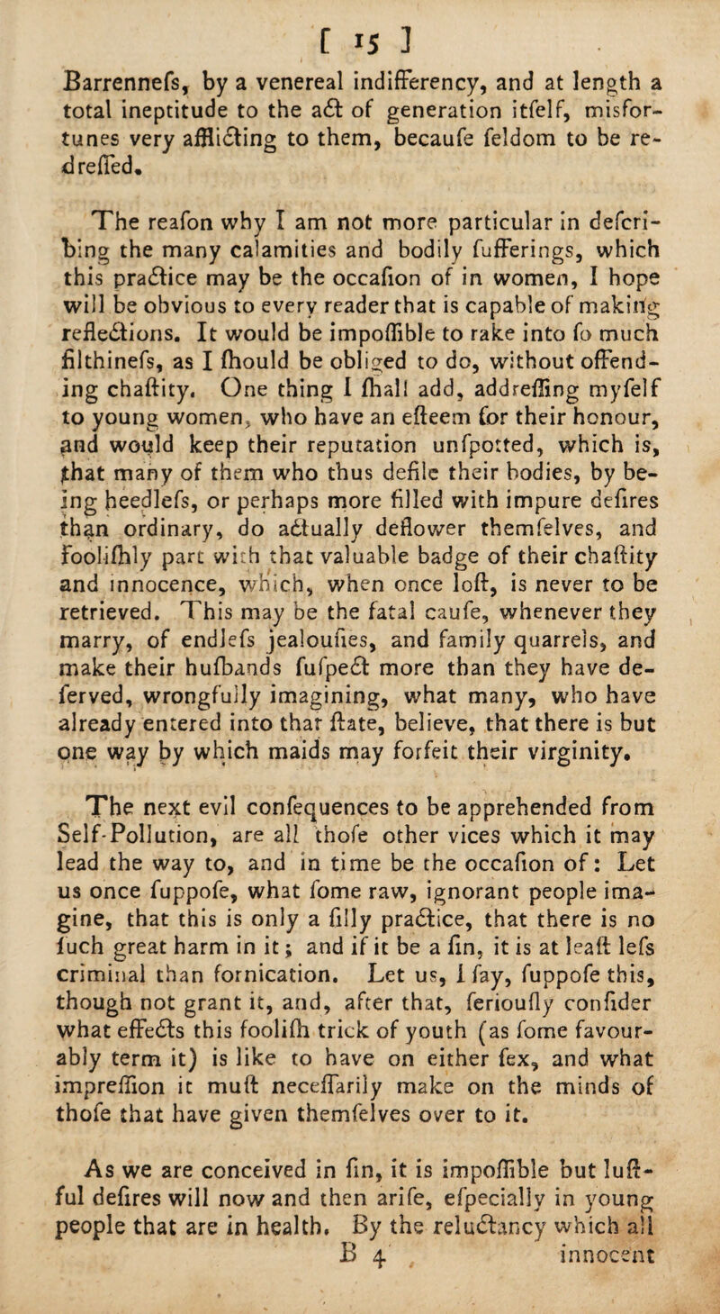 Barrennefs, by a venereal indifferency, and at length a total ineptitude to the aCt of generation itfelf, misfor¬ tunes very afflicting to them, becaufe feldom to be re- d refled. The reafon why I am not more particular in defcri- bing the many calamities and bodily fufferings, which this practice may be the occafion of in women, I hope will be obvious to every reader that is capable of making reflections. It would be impoflible to rake into fo much filthinefs, as I (hould be obliged to do, without offend¬ ing chaftity. One thing I fhall add, addrefling myfelf to young women, who have an efteem for their honour, pnd would keep their reputation unfpotted, which is, jthat many of them who thus defile their bodies, by be¬ ing heedlefs, or perhaps more filled with impure defires than ordinary, do actually deflower tbemfelves, and Foolifhly pare with that valuable badge of their chaftity and innocence, which, when once loft, is never to be retrieved. This may be the fatal caufe, whenever they marry, of endlefs jealoufies, and family quarrels, and make their hufbands fufpeCt more than they have de¬ fer ved, wrongfully imagining, what many, who have already entered into that ftate, believe, that there is but one way by which maids may forfeit their virginity. The next evil confequences to be apprehended from Self-Pollution, are all thofe other vices which it may lead the way to, and in time be the occafion of: Let us once fuppofe, what fome raw, ignorant people ima¬ gine, that this is only a filly praClice, that there is no luch great harm in it; and if it be a fin, it is at Jeaft lefs criminal than fornication. Let us, I fay, fuppofe this, though not grant it, and, after that, ferioufly confider what effeCIs this foolifh trick of youth (as fome favour¬ ably term it) is like to have on either fex, and what impreflion it rnuft neceffarily make on the minds of thofe that have given tbemfelves over to it. As we are conceived in fin, it is impoflible but luft- ful defires will now and then arife, efpecially in young people that are in health, By the reluClancy which all B 4. innocent