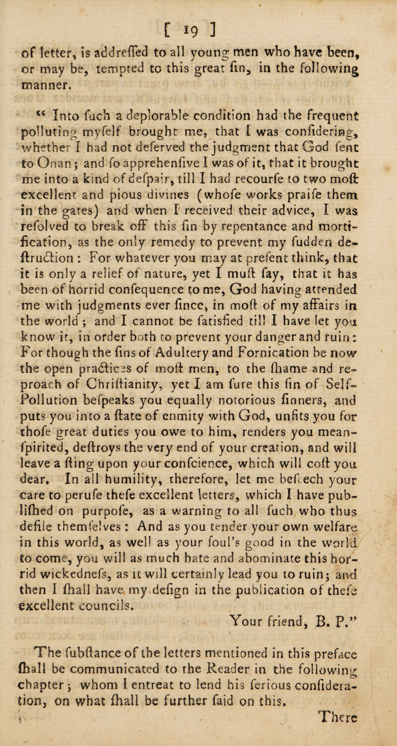 of letter, is addreffed to all young men who have been, or may be, tempted to this great fin, in the following manner. c< Into fuch a deplorable condition had the frequent polluting myfelf brought me, that I was confidering, whether I had not deferved the judgment that God fent to Onan; and fo apprehenfive I was of it, that it brought me into a kind of defpair, till I had recourfe to two moft excellent and pious divines (whofe works praife them in the gates) and when I received their advice, I was refolved to break off this fin by repentance and morti¬ fication, as the only remedy to prevent my fuddcn de- ftrudlion : For whatever you may at prefent think, that it is only a relief of nature, yet I muft fay, that it has been of horrid confequence to me, God having attended me with judgments ever llncc, in moft of my affairs in the world ; and I cannot be fatisfied till I have let you know it, in order both to prevent your danger and ruin; For though the fins of Adultery and Fornication be now the open praddices of moft men, to the fhame and re¬ proach of Chriftianity, yet I am fure this fin of Self- Pollution befpeaks you equally notorious dinners, and puts you into a ftate of enmity with God, unfits you for thofe great duties you owe to him, renders you mean- fpirited, deftroys the very end of your creation, and will leave a fting upon your confcience, which will coft you dear. In ail humility, therefore, let me beftech your care to perufe thefe excellent letters, which I have pub- lifhed on purpofe, as a warning to all fuch who thus defile themfelves: And as you tender your own welfare in this world, as well as your foul’s good in the world to come, you will as much hate and abominate this hor¬ rid wickednefs, as it will certainly lead you to ruin; aivd then I fhall have my defign in the publication of thefe excellent councils. Your friend, B. P.” The fubftance of the letters mentioned in this preface (hall be communicated to the Reader in the following o chapter; whom I entreat to lend his ferious confidera- tion, on what fhall be further faid on this. i, •' There