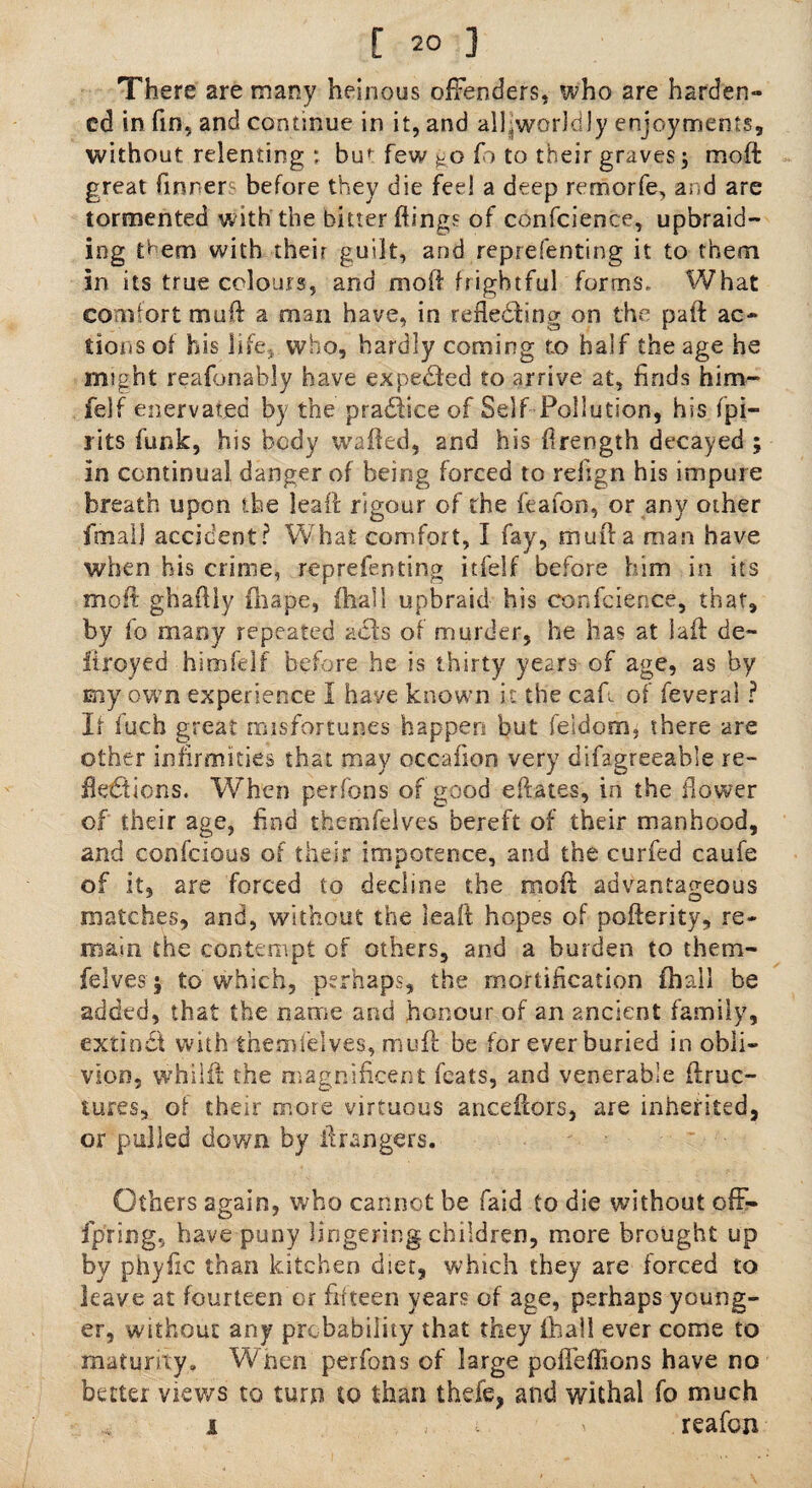 There are many heinous offenders, who are harden- ed in fin, and continue in it, and allJworkiJy enjoyments, without relenting ; bu^ few go fo to their graves j molt great tinners before they die feel a deep remorfe, and are tormented with the bitter flings of confidence, upbraid¬ ing them with their guilt, and reprefenting it to them in its true colours, and molt frightful forms. What comfort mail a man have, in reflecting on the pafl: ac¬ tions of his life, who, hardly coming to half the age he might reafonably have expected to arrive 2t, finds him- felf enervated by the pradhee of Self Pollution, his (pi¬ pits funk, his body wafted, and his firength decayed ; in continual danger of being forced to refign his impure breath upon the leaft: rigour of the feafon, or any other fmalj accident? What comfort, I fay, mufta man have when his crime, reprefenting itfelf before him in its molt ghaftly fhape, (hall upbraid his confcience, that, by fo many repeated aels of murder, he has at 1 afb de- itroyed himfelf before he is thirty years of age, as by my own experience I have known it the cafi of feveral ? If fucb great misfortunes happen but feldom, there are other infirmities that may occafion very difagreeable re¬ flections. When perfons of good eftates, in the flower of their age, find themfelves bereft of their manhood, and coofcious of their impotence, and the curfed caufe of it, are forced to decline the mod advantageous matches, and, without the leaft hopes of pofterity, re* main the contempt of others, and a burden to them¬ felves; to which, perhaps, the mortification (hall be added, that the name and honour of an ancient family, extiodt with themfelves, mu ft be for ever buried in obli¬ vion, whiift the magnificent feats, and venerable ftruc- tores, of their more virtuous anceftors, are inherited, or pulled down by ft rangers. Others again, who cannot be faid to die without ofF- fpring, have puny lingering children, more brought up by phyflc than kitchen diet, which they are forced to leave at fourteen or fifteen years of age, perhaps young¬ er, without any probability that they (hall ever come to maturity. When perfons of large pofieffions have no better views to turn to than thefe, and withal fo much i . , . i reafcu