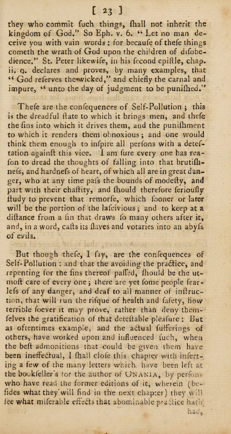 they who commit fuch things, {hall not inherit the kingdom of God.J> So Eph. v. 6. “ Let no man de¬ ceive you with vain words : for becaufeof thefe things cometh the wrath of God upon the children of difobe- dience.,, St. Peter likewife, in his fecond epiftle, chap, ii. q. declares and proves, by many examples, that “ God referves the*wicked,” and chiefly the carnal and impure, t6 unto the day of judgment to be p-unifhed.'* Thefe are the confequences of Self-Pollution ; this is the dreadful Hate to which it brings men, and thefe the fins into which it drives them, and the punifhment to which it renders them obnoxious; and one would think them enough to infpire all perfons with a detes¬ tation againft this vice. I am fure every one has rea- fon to dread the thoughts of falling into that brutifli— nefs, and hardnefs of heart, of which all are in great dan¬ ger, who at any time pafs the bounds of modeftv, and part with their chaftity, and fhould therefore ferioufly fiudy to prevent that remorfe, which fooner or later will be the portion of the lafeivious; and to keep at a diftance from a fin that draws fo many others after it, and, in a word, caffs its flaves and votaries into an abyfs of evils.. But though thefe, I fay, are the confequences of Self-Pollution : and that the avoiding the practice, and repenting for the fins thereof pafled, fhould be the ui- moft care of every one; there are yet fome people fear- lefs of any danger, and deaf to all manner of inflruc- non, that will run the rifque of health and fafety, how terrible foever it may prove, rather than deny them- felves the gratification of that deteltable pleafure : But as oftentimes example, and the actual fuflerings of others, have worked upon and influenced fuch, when the beft admonitions that could be given them have been ineffedfual, 1 (hall clofe this chapter with inferr¬ ing a few of the many letters which have been left at the bookfeller's for the author of Gnania, by perfons who have read the former editions of it, wherein (be- fides what they'will find in the next chapter) they will ice what miferable erreds that abominable practice hath