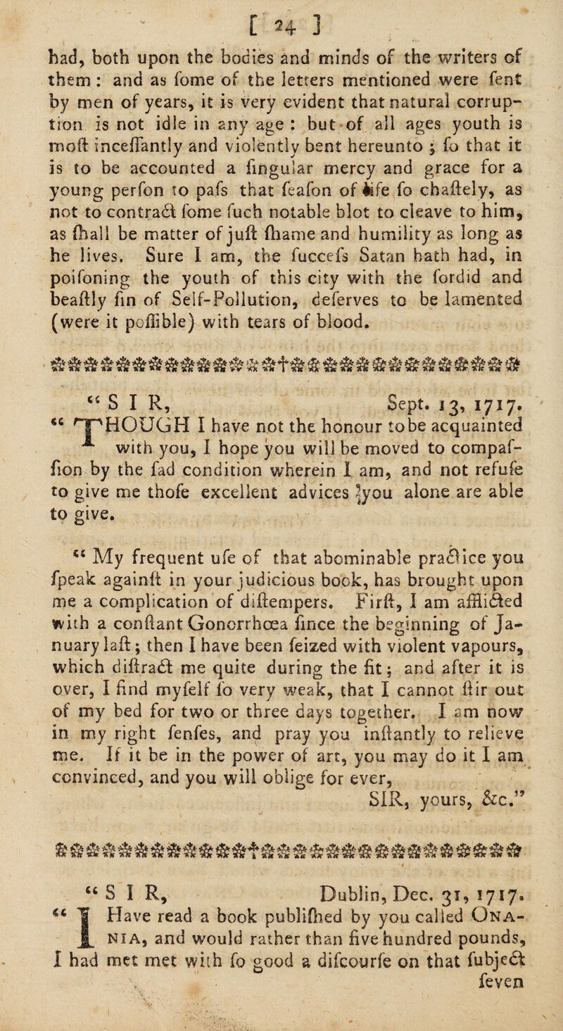had, both upon the bodies and minds of the writers of them : and as fome of the letters mentioned were fent by men of years, it is very evident that natural corrup¬ tion is not idle in any age : but of all ages youth is moft incefTantly and violently bent hereunto ; fo that it is to be accounted a lingular mercy and grace for a young perfon to pafs that feafon of life fo chaftely, as not to contrail fome fuch notable blot to cleave to him, as (hall be matter of juft ftiame and humility as long as he lives. Sure I am, the fuccefs Satan hath had, in poifoning the youth of this city with the fordid and beaftly fin of Self-Pollution, deferves to be lamented (were it pollible) with tears of blood. “SIR, Sept. 13, 1717. “ rJpHOUGH I have not the honour tobe acquainted A with you, 1 hope you will be moved to compaf- fion by the fad condition wherein I am, and not refufe to give me thofe excellent advices 2you alone are able to give. ts My frequent ufe of that abominable praiUce you fpeak againfl in your judicious book, has brought upon me a complication of diftempers. Firft, I am affli&ed with a confiant Gonorrhoea fmce the beginning of Ja¬ nuary laft; then I have been feized with violent vapours, which diftradt me quite during the fit; and after it is over, I find myfelf fo very weak, that I cannot Itir out of my bed for two or three days together. I am now in my right fenfes, and pray you inftantly to relieve me. If it be in the power of art, you may do it I am convinced, and you will oblige for ever, SIR, yours, &c.” “SIR, Dublin, Dec, 31, 1717* “ ¥ Have read a book publifhed by you called Ona- JL NiA, and would rather than five hundred pounds, I had met met with fo good a difcourfe on that fubjedl fevexi