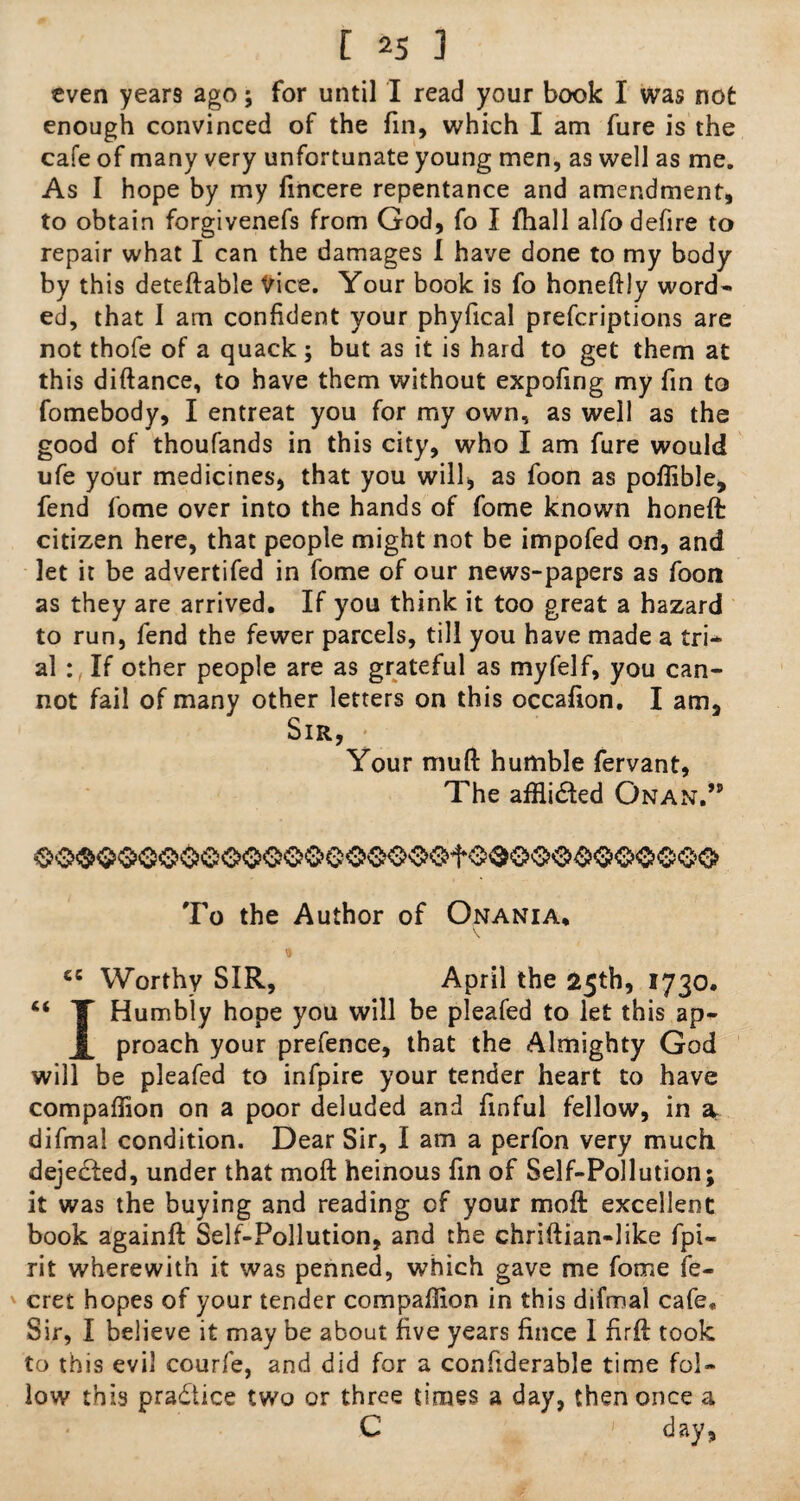 even years ago; for until I read your book I was not enough convinced of the fin, which I am fure is the cafe of many very unfortunate young men, as well as me. As I hope by my fincere repentance and amendment, to obtain forgivenefs from God, fo I fhall alfo defire to repair what I can the damages I have done to my body by this deteftable Vice. Your book is fo honeftly word¬ ed, that I am confident your phyfical preferiptions are not thofe of a quack; but as it is hard to get them at this diftance, to have them without expofing my fin to fomebody, I entreat you for my own, as well as the good of thoufands in this city, who I am fure would ufe your medicines, that you will, as foon as pofiible, fend fome over into the hands of fome known honeft citizen here, that people might not be impofed on, and let it be advertifed in fome of our news-papers as foon as they are arrived. If you think it too great a hazard to run, fend the fewer parcels, till you have made a tri¬ al : If other people are as grateful as myfelf, you can¬ not fail of many other letters on this occafion. I am. Sir, Your muft humble fervant. The affli&ed Onan.” To the Author of Onania. cc Worthy SIR, April the 25th, 1730. ** T Humbly hope you will be pleafed to let this ap- proach your prefence, that the Almighty God will be pleafed to infpire your tender heart to have compafiion on a poor deluded and finful fellow, in & difmal condition. Dear Sir, I am a perfon very much dejedled, under that moft heinous fin of Self-Pollution; it was the buying and reading of your moft excellent book againft Self-Pollution, and the chriftian-like fpi- rit wherewith it was penned, which gave me fome fe- cret hopes of your tender compafiion in this difmal cafe. Sir, I believe it may be about five years fince I firft took to this evil courfe, and did for a confiderable time fol¬ low this practice two or three times a day, then once a C ' day,