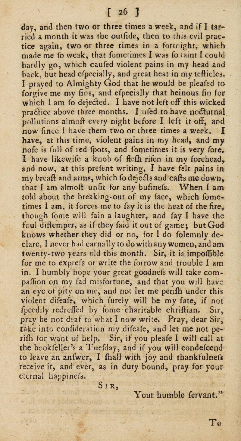' [ 2b ] day, and then two or three times a week, and if I tar¬ ried a month it was the outfide, then to this evil prac¬ tice again, two or three times in a fortnight, which made me fo weak, that fometimes I was fo faint I could hardly go, which caufed violent pains in my head and back, but head efpecially, and great heat in my tefticles. I prayed to Almighty God that he would be pleafed to forgive me my fins, and efpecially that heinous fin for which I am fo dejedled. I have not left off this wicked pra£fice above three months. I ufed to have no£hirnal pollutions almoft every night before I left it off, and now fince I have them two or three times a week. I have, at this time, violent pains in my head, and my nofe is full of red fpots, and fometimes it is very fore, I have likewife a knob of flefh rifen in my forehead, and now, at this prefent writing, I have felt pains in my breaft and arms, which fo dejects and cafts me down, that I am almoft unfit for any bufinefs. When I am told about the breaking-out of my face, which fome¬ times I am, it forces me to fay it is the heat of the fire, though fome will fain a laughter, and fay I have the foul diftemper, as if they faid it out of game; but God knows whether they did or no, for I do folemnly de¬ clare, I never had carnally to do with any women, and am twenty-two years old this month. Sir, it is impoffible for me to exprefs or write the forrow and trouble I am in, 1 humbly hope your great goodnefs will take com- paftion on my fad misfortune, and that you will have an eye of pity on me, and not let me perifh under this violent difeafe, which furely will be my fate, if not fpeedily redrefled by fome charitable chriftian. Sir, pray be not deaf to what I now write. Pray, dear Sir, take into confideration my difeafe, and let me not pe¬ rifh for want of help. Sir, if you pleafe I will call at the bookfeller’s a Tuefday, and if you will condefcend to leave an anfwer, I fhall with joy and thankfulnefs receive it, and ever, as in duty bound, pray for your eternal happineis. Sir, Your humble fervant.’* T@