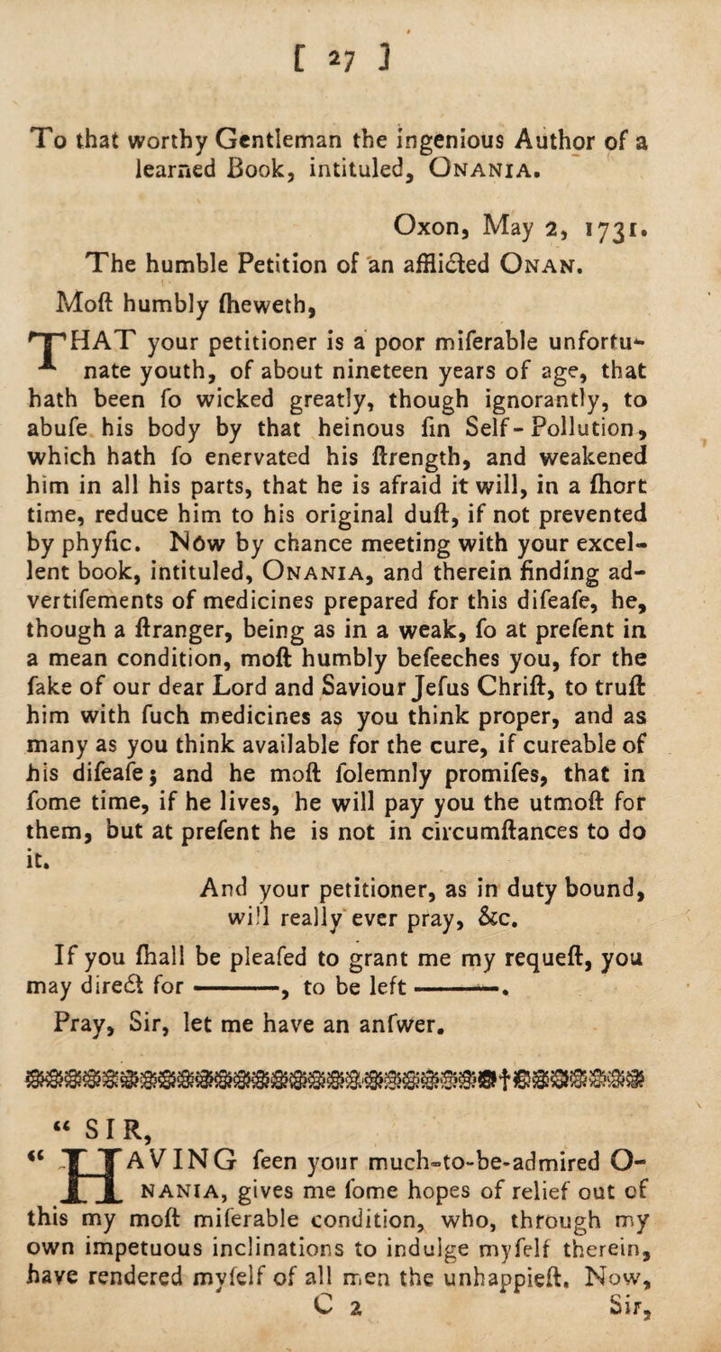 To that worthy Gentleman the ingenious Author of a learned Book, intituled, Onania. Oxon, May 2, 1731. The humble Petition of an affli£ted Onan. Moft humbly fheweth, HP HAT your petitioner is a poor miferable unfortu*- nate youth, of about nineteen years of age, that hath been fo wicked greatly, though ignorantly, to abufe his body by that heinous fin Self-Pollution, which hath fo enervated his ftrength, and weakened him in all his parts, that he is afraid it will, in a fhort time, reduce him to his original duft, if not prevented by phyfic. Now by chance meeting with your excel¬ lent book, intituled, Onania, and therein finding ad- vertifements of medicines prepared for this difeafe, he, though a ftranger, being as in a weak, fo at prefent in a mean condition, moft humbly befeeches you, for the fake of our dear Lord and Saviour Jefus Chrift, to truft him with fuch medicines as you think proper, and as many as you think available for the cure, if cureable of his difeafe; and he moft folemnly promifes, that in fome time, if he lives, he will pay you the utmoft for them, but at prefent he is not in circumftances to do it. And your petitioner, as in duty bound, will really ever pray, &c. If you fhall be pleafed to grant me my requeft, you may direct for ——to be left-—. Pray, Sir, let me have an anfwer. u SIR, tc H AVTNG feen your much-to-be-admired Q- nania, gives me fome hopes of relief out of this my moft miferable condition, who, through my own impetuous inclinations to indulge myfelf therein, have rendered mvfelf of all men the unhappieft. Now, C 2 Sir,